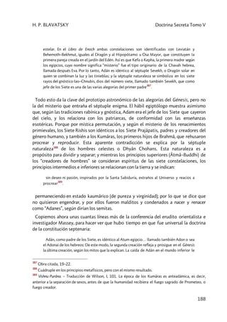 H. P. BLAVATSKY Doctrina Secreta Tomo V
188
estelar. En el Libro de Enoch ambas constelaciones son identificadas con Leviatán y
Behemoth–Bekhmut, iguales al Dragón y al Hipopótamo u Osa Mayor, que constituyen la
primera pareja creada en el jardín del Edén. Así es que Kefa o Kepha, la primera madre según
los egipcios, cuyo nombre significa “misterio” fue el tipo originario de la Chavah hebrea,
llamada después Eva. Por lo tanto, Adán es idéntico al séptuple Sevekh, o Dragón solar en
quien se combinan la luz y las tinieblas; y la séptuple naturaleza se simboliza en los siete
rayos del gnóstico Iao–Chnubis, dios del número siete, llamado también Sevekh, que como
jefe de los Siete es una de las varias alegorías del primer padre
387
.
Todo esto da la clave del prototipo astronómico de las alegorías del Génesis, pero no
la del misterio que entraña el séptuple enigma. El hábil egiptólogo muestra asimismo
que, según las tradiciones rabínica y gnóstica, Adam era el jefe de los Siete que cayeron
del cielo, y los relaciona con los patriarcas, de conformidad con las enseñanzas
esotéricas. Porque por mística permutación, y según el misterio de los renacimientos
primievales, los Siete Rishis son idénticos a los Siete Prajâpatis, padres y creadores del
género humano, y también a los Kumâras, los primeros hijos de Brahmâ, que rehusaron
procrear y reproducir. Esta aparente contradicción se explica por la séptuple
naturaleza388
de los hombres celestes o Dhyân Chohans. Esta naturaleza es a
propósito para dividir y separar; y mientras los principios superiores (Âtmâ–Buddhi) de
los “creadores de hombres” se consideran espíritus de las siete constelaciones, los
principios intermedios e inferiores se relacionan con la tierra y se indican:
sin deseo ni pasión, inspirados por la Santa Sabiduría, extraños al Universo y reacios a
procrear
389
.
permaneciendo en estado kaumârico (de pureza y virginidad); por lo que se dice que
no quisieron engendrar, y por ellos fueron malditos y condenados a nacer y renacer
como “Adanes”, según dirían los semitas.
Copiemos ahora unas cuantas líneas más de la conferencia del erudito orientalista e
investigador Massey, para hacer ver que hubo tiempo en que fue universal la doctrina
de la constitución septenaria:
Adán, como padre de los Siete, es idéntico al Atum egipcio… llamado también Adon o sea
el Adonai de los hebreos: De este modo, la segunda creación refleja y prosigue en el Génesis
la última creación, según los mitos que la explican. La caída de Adán en el mundo inferior le
387
Obra citada, 19–22.
388
Cuádruple en los principios metafísicos, pero con el mismo resultado.
389
Vishnu Purâna. – Traducción de Wilson, I, 101. La época de los Kumâras es anteadámica, es decir,
anterior a la separación de sexos, antes de que la humanidad recibiera el fuego sagrado de Prometeo, o
fuego creador.
 