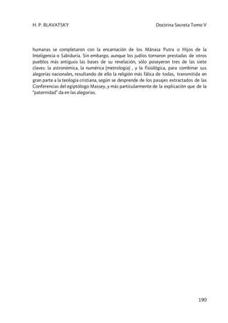 H. P. BLAVATSKY Doctrina Secreta Tomo V
190
humanas se completaron con la encarnación de los Mânasa Putra o Hijos de la
Inteligencia o Sabiduría. Sin embargo, aunque los judíos tornaron prestadas de otros
pueblos más antiguos las bases de su revelación, sólo poseyeron tres de las siete
claves: la astronómica, la numérica (metrología) , y la fisiológica, para combinar sus
alegorías nacionales, resultando de ello la religión más fálica de todas, transmitida en
gran parte a la teología cristiana, según se desprende de los pasajes extractados de las
Conferencias del egiptólogo Massey, y más particularmente de la explicación que de la
“paternidad” da en las alegorías.
 