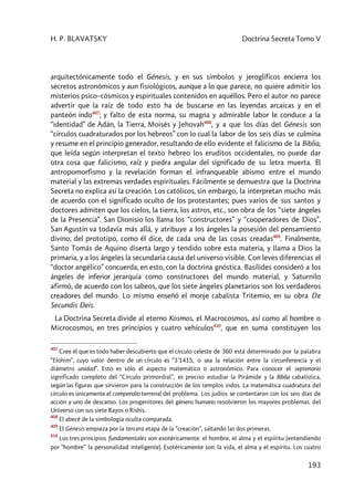 H. P. BLAVATSKY Doctrina Secreta Tomo V
193
arquitectónicamente todo el Génesis, y en sus símbolos y jeroglíficos encierra los
secretos astronómicos y aun fisiológicos, aunque a lo que parece, no quiere admitir los
misterios psico–cósmicos y espirituales contenidos en aquéllos. Pero el autor no parece
advertir que la raíz de todo esto ha de buscarse en las leyendas arcaicas y en el
panteón indo407
; y falto de esta norma, su magna y admirable labor le conduce a la
“identidad” de Adán, la Tierra, Moisés y Jehovah408
, y a que los días del Génesis son
“círculos cuadraturados por los hebreos” con lo cual la labor de los seis días se culmina
y resume en el principio generador, resultando de ello evidente el falicismo de la Biblia,
que leída según interpretan el texto hebreo los eruditos occidentales, no puede dar
otra cosa que falicismo, raíz y piedra angular del significado de su letra muerta. El
antropomorfismo y la revelación forman el infranqueable abismo entre el mundo
material y las extremas verdades espirituales. Fácilmente se demuestra que la Doctrina
Secreta no explica así la creación. Los católicos, sin embargo, la interpretan mucho más
de acuerdo con el significado oculto de los protestantes; pues varios de sus santos y
doctores admiten que los cielos, la tierra, los astros, etc., son obra de los “siete ángeles
de la Presencia”. San Dionisio los llama los “constructores” y “cooperadores de Dios”.
San Agustín va todavía más allá, y atribuye a los ángeles la posesión del pensamiento
divino, del prototipo, como él dice, de cada una de las cosas creadas409
. Finalmente,
Santo Tomás de Aquino diserta largo y tendido sobre esta materia, y llama a Dios la
primaria, y a los ángeles la secundaria causa del universo visible. Con leves diferencias el
“doctor angélico” concuerda, en esto, con la doctrina gnóstica. Basílides consideró a los
ángeles de inferior jerarquía como constructores del mundo material, y Saturnilo
afirmó, de acuerdo con los sabeos, que los siete ángeles planetarios son los verdaderos
creadores del mundo. Lo mismo enseñó el monje cabalista Tritemio, en su obra De
Secundis Deis.
La Doctrina Secreta divide al eterno Kosmos, el Macrocosmos, así como al hombre o
Microcosmos, en tres principios y cuatro vehículos410
, que en suma constituyen los
407
Cree él que es todo haber descubierto que el círculo celeste de 360 está determinado por la palabra
“Elohim”, cuyo valor dentro de un círculo es “3’1415, o sea la relación entre la circunferencia y el
diámetro unidad”. Esto es sólo el aspecto matemático o astronómico. Para conocer el septenario
significado completo del “Círculo primordial”, es preciso estudiar la Pirámide y la Biblia cabalística,
según las figuras que sirvieron para la construcción de los templos indos. La matemática cuadratura del
círculo es únicamente el compendio terrenal del problema. Los judíos se contentaron con los seis días de
acción y uno de descanso. Los progenitores del género humano resolvieron los mayores problemas del
Universo con sus siete Rayos o Rishis.
408
El abecé de la simbología oculta comparada.
409
El Génesis empieza por la tercera etapa de la “creación”, saltando las dos primeras.
410
Los tres principios fundamentales son exotéricamente: el hombre, el alma y el espíritu (entendiendo
por “hombre” la personalidad inteligente). Esotéricamente son: la vida, el alma y el espíritu. Los cuatro
 
