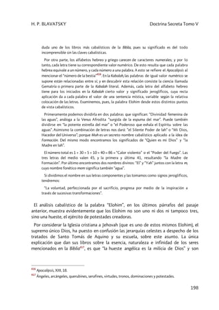 H. P. BLAVATSKY Doctrina Secreta Tomo V
198
duda uno de los libros más cabalísticos de la Biblia, pues su significado es del todo
incomprensible sin las claves cabalísticas.
Por otra parte, los alfabetos hebreo y griego carecen de caracteres numerales; y por lo
tanto, cada letra tiene su correspondiente valor numérico. De esto resulta que cada palabra
hebrea equivale a un número, y cada número a una palabra. A esto se refiere el Apocalipsis al
mencionar el “número de la bestia”
416
. En la Kabalah, las palabras de igual valor numérico se
supone están relacionadas entre sí; y en descubrir esta relación consiste la ciencia llamada
Gematría o primera parte de la Kabalah literal. Además, cada letra del alfabeto hebreo
tiene para los iniciados en la Kabalah cierto valor y significado jeroglíficos, cuya recta
aplicación da a cada palabra el valor de una sentencia mística, variable según la relativa
colocación de las letras. Examinemos, pues, la palabra Elohim desde estos distintos puntos
de vista cabalísticos.
Primeramente podemos dividirla en dos palabras que significan: “Divinidad femenina de
las aguas”, análoga a la Venus Afrodita “surgida de la espuma del mar”. Puede también
dividirse en: “la potente estrella del mar” o “el Poderoso que exhala el Espíritu sobre las
aguas”. Asimismo la combinación de letras nos dará: ”el Silente Poder de Iah” o “Mi Dios,
Hacedor del Universo”; porque Mah es un secreto nombre cabalístico aplicado a la idea de
Formación. Del mismo modo encontramos los significados de “Quien es mi Dios” y “la
Madre en Iah”.
El número total es 1 + 30 + 5 + 10 + 40 = 86 = “Calor violento” o el “Poder del Fuego”. Las
tres letras del medio valen 45, y la primera y última 41, resultando “la Madre de
Formación”. Por último encontramos dos nombres divinos: “El” y “Yah” juntos con la letra m,
cuyo nombre fonético mem significa también “agua”.
Si dividimos el nombre en sus letras componentes y las tomamos como signos jeroglíficos,
tendremos:
“La voluntad, perfeccionada por el sacrificio, progresa por medio de la inspiración a
través de sucesivas transformaciones”.
El análisis cabalístico de la palabra “Elohim”, en los últimos párrafos del pasaje
anterior, muestra evidentemente que los Elohim no son uno ni dos ni tampoco tres,
sino una hueste, el ejército de potestades creadoras.
Por considerar la Iglesia cristiana a Jehovah (que es uno de estos mismos Elohim), el
supremo único Dios, ha puesto en confusión las jerarquías celestes a despecho de los
tratados de Santo Tomás de Aquino y su escuela, sobre este asunto. La única
explicación que dan sus libros sobre la esencia, naturaleza e infinidad de los seres
mencionados en la Biblia417
, es que “la hueste angélica es la milicia de Dios” y son
416
Apocalipsis, XIII, 18.
417
Ángeles, arcángeles, querubines, serafines, virtudes, tronos, dominaciones y potestades.
 