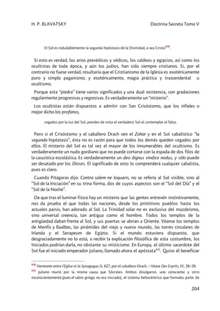 H. P. BLAVATSKY Doctrina Secreta Tomo V
204
El Sol es indudablemente la segunda hipóstasis de la Divinidad, o sea Cristo
430
.
Si esto es verdad, los arios prevédicos y védicos, los caldeos y egipcios, así como los
ocultistas de toda época, y aún los judíos, han sido siempre cristianos. Si, por el
contrario no fuese verdad, resultaría que el Cristianismo de la Iglesia es exotéricamente
puro y simple paganismo; y esotéricamente, magia práctica y trascendental u
ocultismo.
Porque esta “piedra” tiene varios significados y una dual existencia, con gradaciones
regularmente progresivas y regresivas. Es verdaderamente un “misterio”.
Los ocultistas están dispuestos a admitir con San Crisóstomo, que los infieles o
mejor dicho los profanos,
cegados por la luz del Sol, pierden de vista el verdadero Sol al contemplar el falso.
Pero si el Crisóstomo y el caballero Drach ven el Zohar y en el Sol cabalístico “la
segunda hipóstasis”, ésta no es razón para que todos los demás queden cegados por
ellos. El misterio del Sol es tal vez el mayor de los innumerables del ocultismo. Es
verdaderamente un nudo gordiano que no puede cortarse con la espada de dos filos de
la casuística escolástica. Es verdaderamente un deo dignus vindice nodus, y sólo puede
ser desatado por los Dioses. El significado de esto lo comprenderá cualquier cabalista,
pues es claro.
Cuando Pitágoras dijo: Contra solem ne loquaris, no se refería al Sol visible, sino al
“Sol de la Iniciación” en su trina forma, dos de cuyos aspectos son el “Sol del Día” y el
“Sol de la Noche”.
De que tras el luminar físico hay un misterio que las gentes entrevén instintivamente,
nos da prueba el que todas las naciones, desde los primitivos pueblos hasta los
actuales parsis, han adorado al Sol. La Trinidad solar no es exclusiva del mazdeísmo,
sino universal creencia, tan antigua como el hombre. Todos los templos de la
antigüedad daban frente al Sol, y sus puertas se abrían a Oriente. Véanse los templos
de Menfis y Baalbec, las pirámides del viejo y nuevo mundo, las torres circulares de
Irlanda y el Serapeum de Egipto. Si el mundo estuviera dispuesto, que
desgraciadamente no lo está, a recibir la explicación filosófica de esta costumbre, los
Iniciados podrían darla, no obstante su misticismo. En Europa, el último sacerdote del
Sol fue el iniciado emperador Juliano, llamado ahora el apóstata431
. Quiso él beneficiar
430
Harmonie entre l’Eglise et la Synagogue, II, 427, por el caballero Drach. – Véase Des Esprits, IV, 38–39.
431
Juliano murió por la misma causa que Sócrates. Ambos divulgaron, uno consciente y otro
inconscientemente (pues el sabio griego no era iniciado), el sistema heliocéntrico que formaba parte de
 