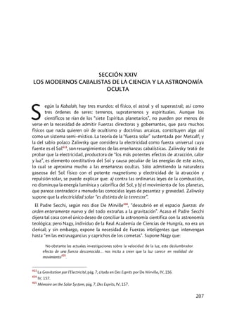 207
SECCIÓN XXIV
LOS MODERNOS CABALISTAS DE LA CIENCIA Y LA ASTRONOMÍA
OCULTA
egún la Kabalah, hay tres mundos: el físico, el astral y el superastral; así como
tres órdenes de seres: terrenos, supraterrenos y espirituales. Aunque los
científicos se rían de los “siete Espíritus planetarios”, no pueden por menos de
verse en la necesidad de admitir Fuerzas directoras y gobernantes, que para muchos
físicos que nada quieren oír de ocultismo y doctrinas arcaicas, constituyen algo así
como un sistema semi–místico. La teoría de la “fuerza solar” sustentada por Metcalf; y
la del sabio polaco Zaliwsky que considera la electricidad como fuerza universal cuya
fuente es el Sol433
, son resurgimientos de las enseñanzas cabalísticas. Zaliwsky trató de
probar que la electricidad, productora de “los más potentes efectos de atracción, calor
y luz”, es elemento constitutivo del Sol y causa peculiar de las energías de este astro,
lo cual se aproxima mucho a las enseñanzas ocultas. Sólo admitiendo la naturaleza
gaseosa del Sol físico con el potente magnetismo y electricidad de la atracción y
repulsión solar, se puede explicar que: a) contra las ordinarias leyes de la combustión,
no disminuya la energía lumínica y calorífica del Sol, y b) el movimiento de los planetas,
que parece contradecir a menudo las conocidas leyes de pesantez y gravedad. Zaliwsky
supone que la electricidad solar “es distinta de la terrestre”.
El Padre Secchi, según nos dice De Mirville434
, “descubrió en el espacio fuerzas de
orden enteramente nuevo y del todo extrañas a la gravitación”. Acaso el Padre Secchi
dijera tal cosa con el único deseo de conciliar la astronomía científica con la astronomía
teológica; pero Nagy, individuo de la Real Academia de Ciencias de Hungría, no era un
clerical; y sin embargo, expone la necesidad de Fuerzas inteligentes que intervengan
hasta “en las extravagancias y caprichos de los cometas”. Supone Nagy que:
No obstante las actuales investigaciones sobre la velocidad de la luz, este deslumbrador
efecto de una fuerza desconocida… nos incita a creer que la luz carece en realidad de
movimiento
435
.
433
La Gravitation par l’Electricité, pág. 7, citada en Des Esprits por De Mirville, IV, 156.
434
IV, 157.
435
Mémoire on the Solar System, pág. 7, Des Esprits, IV, 157.
S
 