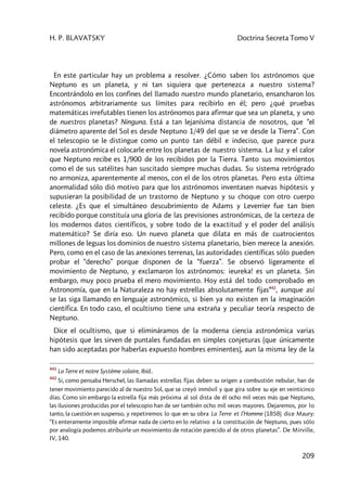 H. P. BLAVATSKY Doctrina Secreta Tomo V
209
En este particular hay un problema a resolver. ¿Cómo saben los astrónomos que
Neptuno es un planeta, y ni tan siquiera que pertenezca a nuestro sistema?
Encontrándolo en los confines del llamado nuestro mundo planetario, ensancharon los
astrónomos arbitrariamente sus límites para recibirlo en él; pero ¿qué pruebas
matemáticas irrefutables tienen los astrónomos para afirmar que sea un planeta, y uno
de nuestros planetas? Ninguna. Está a tan lejanísima distancia de nosotros, que “el
diámetro aparente del Sol es desde Neptuno 1/49 del que se ve desde la Tierra”. Con
el telescopio se le distingue como un punto tan débil e indeciso, que parece pura
novela astronómica el colocarle entre los planetas de nuestro sistema. La luz y el calor
que Neptuno recibe es 1/900 de los recibidos por la Tierra. Tanto sus movimientos
como el de sus satélites han suscitado siempre muchas dudas. Su sistema retrógrado
no armoniza, aparentemente al menos, con el de los otros planetas. Pero esta última
anormalidad sólo dió motivo para que los astrónomos inventasen nuevas hipótesis y
supusieran la posibilidad de un trastorno de Neptuno y su choque con otro cuerpo
celeste. ¿Es que el simultáneo descubrimiento de Adams y Leverrier fue tan bien
recibido porque constituía una gloria de las previsiones astronómicas, de la certeza de
los modernos datos científicos, y sobre todo de la exactitud y el poder del análisis
matemático? Se diría eso. Un nuevo planeta que dilata en más de cuatrocientos
millones de leguas los dominios de nuestro sistema planetario, bien merece la anexión.
Pero, como en el caso de las anexiones terrenas, las autoridades científicas sólo pueden
probar el “derecho” porque disponen de la “fuerza”. Se observó ligeramente el
movimiento de Neptuno, y exclamaron los astrónomos: ieureka! es un planeta. Sin
embargo, muy poco prueba el mero movimiento. Hoy está del todo comprobado en
Astronomía, que en la Naturaleza no hay estrellas absolutamente fijas442
, aunque así
se las siga llamando en lenguaje astronómico, si bien ya no existen en la imaginación
científica. En todo caso, el ocultismo tiene una extraña y peculiar teoría respecto de
Neptuno.
Dice el ocultismo, que si elimináramos de la moderna ciencia astronómica varias
hipótesis que les sirven de puntales fundadas en simples conjeturas (que únicamente
han sido aceptadas por haberlas expuesto hombres eminentes), aun la misma ley de la
441
La Terre et notre Système solaire, Ibíd..
442
Si, como pensaba Herschel, las llamadas estrellas fijas deben su origen a combustión nebular, han de
tener movimiento parecido al de nuestro Sol, que se creyó inmóvil y que gira sobre su eje en veinticinco
días. Como sin embargo la estrella fija más próxima al sol dista de él ocho mil veces más que Neptuno,
las ilusiones producidas por el telescopio han de ser también ocho mil veces mayores. Dejaremos, por lo
tanto, la cuestión en suspenso, y repetiremos lo que en su obra La Terre et l’Homme (1858) dice Maury:
“Es enteramente imposible afirmar nada de cierto en lo relativo a la constitución de Neptuno, pues sólo
por analogía podemos atribuirle un movimiento de rotación parecido al de otros planetas”. De Mirville,
IV, 140.
 