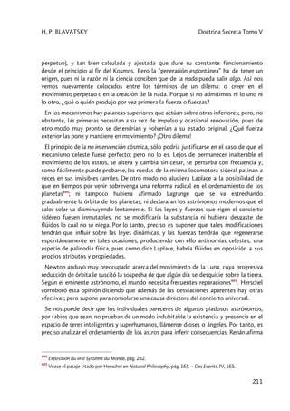 H. P. BLAVATSKY Doctrina Secreta Tomo V
211
perpetuo), y tan bien calculada y ajustada que dure su constante funcionamiento
desde el principio al fin del Kosmos. Pero la “generación espontánea” ha de tener un
origen, pues ni la razón ni la ciencia conciben que de la nada pueda salir algo. Así nos
vemos nuevamente colocados entre los términos de un dilema: o creer en el
movimiento perpetuo o en la creación de la nada. Porque si no admitimos ni lo uno ni
lo otro, ¿qué o quién produjo por vez primera la fuerza o fuerzas?
En los mecanismos hay palancas superiores que actúan sobre otras inferiores; pero, no
obstante, las primeras necesitan a su vez de impulso y ocasional renovación, pues de
otro modo muy pronto se detendrían y volverían a su estado original. ¿Qué fuerza
exterior las pone y mantiene en movimiento? ¡Otro dilema!
El principio de la no intervención cósmica, sólo podría justificarse en el caso de que el
mecanismo celeste fuese perfecto; pero no lo es. Lejos de permanecer inalterable el
movimiento de los astros, se altera y cambia sin cesar, se perturba con frecuencia y,
como fácilmente puede probarse, las ruedas de la misma locomotora sideral patinan a
veces en sus invisibles carriles. De otro modo no aludiera Laplace a la posibilidad de
que en tiempos por venir sobrevenga una reforma radical en el ordenamiento de los
planetas444
; ni tampoco hubiera afirmado Lagrange que se va estrechando
gradualmente la órbita de los planetas; ni declararan los astrónomos modernos que el
calor solar va disminuyendo lentamente. Si las leyes y fuerzas que rigen el concierto
sidéreo fuesen inmutables, no se modificaría la substancia ni hubiera desgaste de
flúidos lo cual no se niega. Por lo tanto, preciso es suponer que tales modificaciones
tendrán que influir sobre las leyes dinámicas, y las fuerzas tendrán que regenerarse
espontáneamente en tales ocasiones, produciendo con ello antinomias celestes, una
especie de palinodia física, pues como dice Laplace, habría flúidos en oposición a sus
propios atributos y propiedades.
Newton anduvo muy preocupado acerca del movimiento de la Luna, cuya progresiva
reducción de órbita le suscitó la sospecha de que algún día se desquicie sobre la tierra.
Según el eminente astrónomo, el mundo necesita frecuentes reparaciones445
. Herschel
corroboró esta opinión diciendo que además de las desviaciones aparentes hay otras
efectivas; pero supone para consolarse una causa directora del concierto universal.
Se nos puede decir que los individuales pareceres de algunos piadosos astrónomos,
por sabios que sean, no prueban de un modo indubitable la existencia y presencia en el
espacio de seres inteligentes y superhumanos, llámense dioses o ángeles. Por tanto, es
preciso analizar el ordenamiento de los astros para inferir consecuencias. Renán afirma
444
Exposition du vrai Système du Monde, pág. 282.
445
Véase el pasaje citado por Herschel en Natural Philosophy, pág. 165. – Des Esprits, IV, 165.
 