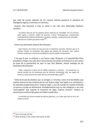 H. P. BLAVATSKY Doctrina Secreta Tomo V
212
que nada de cuanto sabemos de los cuerpos celestes garantiza la presencia de
Inteligencia alguna, ni extrínsica ni intrínseca.
Veamos, dice Reynaud, si esto es cierto o tan sólo otra deleznable hipótesis
científica.
Las órbitas descritas por los planetas distan mucho de ser inmutables. Por el contrario,
están sujetas a continuo cambio de posición y forma. Prolongaciones, contracciones,
ensanchamientos, balances de derecha a izquierda, retardos y aceleraciones de velocidad…
todo esto en un plano que parece vacilar
446
.
Como muy pertinente observa Des Mouseux:
Aquí tenemos una marcha con muy poco de la matemática precisión mecánica que se le
atribuye. Porque no conocemos reloj alguno que después de retrasarse unos cuántos
minutos, recobro por sí mismo la normalidad sin tocar la cuerda o el mecanismo.
Y he aquí lo que se atribuye a una fuerza ciega. Respecto a la imposibilidad física
(verdadero milagro a los ojos de la ciencia de que una piedra se levante en el aire contra
las leyes de la gravitación), he aquí lo que dice Babinet, mortal enemigo de los
fenómenos de levitación:
Todos conocemos la teoría de los bólidos [meteoros] y aerolitos… En Connecticut, un
enorme aerolito de mil ochocientos pies de diámetro bombardeó toda una región de
América y volvió al punto [en medio del aire], de donde había caído
447
.
Tanto en el caso de planetas que se corrigen a sí mismos, como en el de bólidos que
vuelven atrás en el aire, echamos de ver una “fuerza ciega” que regula y se contrapone a
las naturales propensiones de la “materia ciega”, y aun de cuando en cuando enmienda
sus yerros y corrige sus deficiencias. Verdaderamente esto es más milagroso y aun más
“extravagante” que suponer la existencia de algún “Espíritu director”. Audacia se
necesita para mofarse del poeta von Haller cuando dice:
Las estrellas son tal vez moradas de Espíritus gloriosos, y así como aquí reina el vicio, allí
impera la virtud.
446
Terre et Ciel, pág. 28, Ibíd..
447
Obras de Arago, I, 219, citado en Des Esprits, III, 462.
 