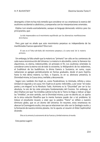 H. P. BLAVATSKY Doctrina Secreta Tomo V
214
desengaño; si bien no hay más remedio que considerar en sus enseñanzas la esencia del
ocultismo occidental o cabalístico, y compararlas con las interpretaciones orientales.
Eliphas Levi enseña acertadamente, aunque en lenguaje demasiado retórico para los
principiantes, que:
La vida imperecedera es el movimiento equilibrado por las alternativas manifestaciones
de la fuerza.
Pero ¿por qué no añade que este movimiento perpetuo es independiente de las
manifestadas Fuerzas operantes? Dice Levi:
El caos es el Tohu–vah–bohu del movimiento perpetuo y la suma total de la materia
primaria.
Sin embargo, le falta añadir que la materia es “primaria” tan sólo en los comienzos de
cada nueva reconstrucción del Universo. La materia in abscóndito, como la llamaron los
alquimistas, es eterna, indestructible, sin principio ni fin. Los ocultistas orientales la
consideran como la eterna raíz de todo lo existente, la Mûlaprakriti de los vedantinos,
el Svabhâvat de los buddhistas; la divina Esencia o Sustancia, en suma, cuyas
radiaciones se agregan periódicamente en formas graduales, desde el puro Espíritu
hasta la más densa materia. La Raíz, o Espacio, es en su abstracta presencia, la
Divinidad misma, la Causa única, inefable y desconocida.
Según Levi, también Ain–Soph es, como Parabrahman, la ilimitada, infinita y única
Unidad sin segundo y sin causa. Ain–Soph es el punto indivisible, y por estar “en todas
partes y en ninguna” es lo Absoluto Todo. Asimismo es la “Oscuridad” por ser la luz
absoluta, la raíz de los siete principios fundamentales del Cosmos. Sin embargo, al
decir Eliphas Levi que “las tinieblas cubrían la haz de la Tierra no llega a indicar: a) Que
las “tinieblas”, en este sentido, son la Divinidad misma; y por no decirlo así, se aparta
de la única solución filosófica que la mente humana puede dar a tal problema. b)
Induce al estudiante incauto a creer que la palabra “Tierra” se refiere a nuestro
diminuto globo, que es un átomo del Universo. En resumen, estas enseñanzas no
abarcan la Cosmogonía oculta, sino que se relacionan tan sólo con la Geología oculta y
la formación de nuestro mínimo planeta. Así lo apunta al resumir el Árbol Sephirothal
diciendo:
Dios es la armonía; la astronomía de las Fuerzas y Unidad externas al mundo.
Esto parece sugerir:
 