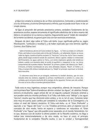 H. P. BLAVATSKY Doctrina Secreta Tomo V
215
a) Que Levi enseña la existencia de un Dios extracósmico, limitando y condicionando
a la vez el Kosmos y la divina Omnipresencia infinita, que no puede estar fuera ni de un
simple átomo.
b) Que al prescindir del período precósmico entero, verdadero fundamento de las
enseñanzas ocultas, expone únicamente el significado cabalístico de la letra muerta del
Génesis, sin penetrar en su esencia y espíritu. Seguramente que el “orden de conceptos”
de la mente occidental, no ganará gran cosa con tan restrictas enseñanzas.
Después de decir algo sobre el Tohu–vah–bohu (cuyo significado gráfico es, según
Wordsworth, “confusión o revoltijo”), y de haber explicado que este término significa
Cosmos, dice Eliphas Levi:
Sobre el tenebroso abismo [el Caos] estaban las Aguas… la Tierra (¡) estaba en confusión
(Tohu–vah–bohu), la oscuridad cubría la faz del Profundo, y el vehemente Aliento se movía
sobre las Aguas, cuando el Espíritu exclamó [?]: “Sea la luz” y la luz fue. Así la Tierra [nuestro
globo, desde luego] estaba en estado de cataclismo. Densos vapores velaban la inmensidad
del firmamento, las aguas cubrían la Tierra, y un viento impetuoso agitaba este tenebroso
océano, cuando a un momento dado se reveló el equilibrio y reapareció la luz. Las letras
componentes de la palabra hebrea “Bereshith” (la primera palabra del Génesis) son “Beth”,
el binario, el Verbo manifestado en acto, letra femenina; después, “Resch”, el Verbo y la
Vida, el número 20, el disco multiplicado por 2; y “Aleph” el principio espiritual, la Unidad,
letra masculina.
Si colocamos estas letras en un triángulo, tendremos la Unidad absoluta, que sin estar
incluida entre los números, engendra la primera manifestación o número 2; y estas dos
unidades, por la armonía resultante de la analogía de los opuestos, forman una sola unidad.
Por esto se le da a Dios el nombre (plural) de Elohim.
Todo esto es muy ingenioso, aunque muy enigmático, además de inexacto. Porque
con la primera fase:”Sobre el tenebroso abismo estaban las Aguas”, el cabalista francés
extravía al estudiante, según echará de ver en seguida cualquier discípulo oriental y
aun pueden verlo los mismos profanos. Si el Tohu–vah–bohu está “debajo” y las aguas
“encima”, resulta que hay distinción entre ambos, y no es tal el caso. Conviene tener
esto muy en cuenta, pues cambia por completo la naturaleza de la Cosmogonía y la
coloca al nivel del Génesis exotérico. El Tohu–vah–bohu es el “Gran Profundo” y
equivale a las “Aguas del Caos” o a las Tinieblas primitivas; pero al exponer Levi el
concepto de otro modo, limita en espacio y condiciona en naturaleza el “Gran
Profundo” y las “Aguas” que sólo pueden estar separados en el mundo fenoménico. Así
es que, deseoso Levi de ocultar la última palabra de la filosofía esotérica, no llega a
indicar (sea intencionadamente o de otro modo, no hace al caso), el principio
fundamental de la verdadera filosofía oculta; o sea la unidad y homogeneidad
 