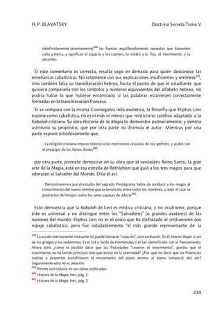 H. P. BLAVATSKY Doctrina Secreta Tomo V
219
indefinidamente (eternamente)
458
las fuerzas equilibradamente opuestas que llamamos
cielo y tierra, y significan el espacio y los cuerpos, lo volátil y lo fijo, el movimiento y la
pesantez.
Si este comentario es correcto, resulta vago en demasía para quien desconoce las
enseñanzas cabalísticas. No solamente son sus explicaciones insuficientes y erróneas459
,
sino también falsa su transliteración hebrea, hasta el punto de que el estudiante que
quisiera compararla con los símbolos y números equivalentes del alfabeto hebreo, no
podría hallar lo que hubiese encontrado si las palabras estuviesen correctamente
formadas en la transliteración francesa.
Si se compara con la misma Cosmogonía inda exotérica, la filosofía que Eliphas Levi
expone como cabalística, no es ni más ni menos que misticismo católico adaptado a la
Kabalah cristiana. Su obra Historia de la Magia lo demuestra palmariamente; y denota
asimismo su propósito, que por otra parte no disimula el autor. Mientras por una
parte expone ortodoxamente que:
La religión cristiana impuso silencio a los mentirosos oráculos de los gentiles, y acabó con
el prestigio de los falsos dioses
460
.
por otra parte, promete demostrar en su obra que el verdadero Reino Santo, la gran
arte de la Magia, está en esa estrella de Bethlehem que guió a los tres magos para que
adorasen al Salvador del Mundo. Dice él así:
Demostraremos que el estudio del sagrado Pentágrama había de conducir a los magos al
conocimiento del nuevo nombre que se levantaba entre todos los nombres, y ante el cual se
postrarían de hinojos todos los seres capaces de adorar
461
.
Esto demuestra que la Kabalah de Levi es mística cristiana, y no ocultismo; porque
éste es universal y no distingue entre los “Salvadores” (o grandes avatares) de las
naciones del mundo. Eliphas Levi no es el único que ha disfrazado el cristianismo con
ropaje cabalístico; pero fue indudablemente “el más grande representante de la
458
La acción eternamente incesante no puede llamarse “creación”, sino evolución. Es el eterno llegar a ser
de los griegos y los vedantinos. Es el Sat o Seida de Parménides o el Ser identificado con el Pensamiento.
Ahora bien; ¿cómo es posible decir que las Potestades “crearon el movimiento”, puesto que el
movimiento no ha tenido principio sino que existe en la eternidad? ¿Por qué no decir que las Potencias
vueltas a despertar transfirieron el movimiento del plano eterno al plano temporal del ser?
Seguramente esto no es creación.
459
Peores son todavía en sus obras publicadas.
460
Histoire de la Magie, Intr., pág. 1.
461
Histoire de la Magie, Intr., pág. 2.
 