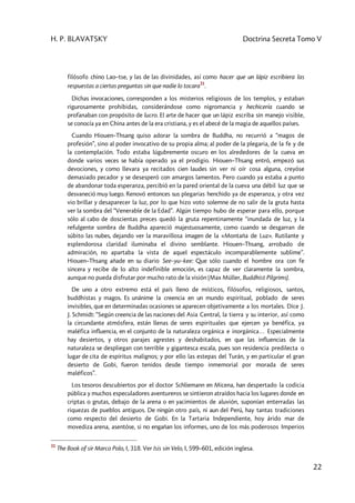 H. P. BLAVATSKY Doctrina Secreta Tomo V
22
filósofo chino Lao–tse, y las de las divinidades, así como hacer que un lápiz escribiera las
respuestas a ciertas preguntas sin que nadie lo tocara
31
.
Dichas invocaciones, corresponden a los misterios religiosos de los templos, y estaban
rigurosamente prohibidas, considerándose como nigromancia y hechicería cuando se
profanaban con propósito de lucro. El arte de hacer que un lápiz escriba sin manejo visible,
se conocía ya en China antes de la era cristiana, y es el abecé de la magia de aquellos países.
Cuando Hiouen–Thsang quiso adorar la sombra de Buddha, no recurrió a “magos de
profesión”, sino al poder invocativo de su propia alma; al poder de la plegaria, de la fe y de
la contemplación. Todo estaba lúgubremente oscuro en los alrededores de la cueva en
donde varios veces se había operado ya el prodigio. Hiouen–Thsang entró, empezó sus
devociones, y como llevara ya recitados cien Iaudes sin ver ni oír cosa alguna, creyóse
demasiado pecador y se desesperó con amargos lamentos. Pero cuando ya estaba a punto
de abandonar toda esperanza, percibió en la pared oriental de la cueva una débil luz que se
desvaneció muy luego. Renovó entonces sus plegarias henchido ya de esperanza, y otra vez
vio brillar y desaparecer la luz, por lo que hizo voto solemne de no salir de la gruta hasta
ver la sombra del “Venerable de la Edad”. Algún tiempo hubo de esperar para ello, porque
sólo al cabo de doscientas preces quedó la gruta repentinamente “inundada de luz, y la
refulgente sombra de Buddha apareció majestuosamente, como cuando se desgarran de
súbito las nubes, dejando ver la maravillosa imagen de la «Montaña de Luz». Rutilante y
esplendorosa claridad iluminaba el divino semblante. Hiouen–Thsang, arrobado de
admiración, no apartaba la vista de aquel espectáculo incomparablemente sublime”.
Hiouen–Thsang añade en su diario See–yu–kee: Que sólo cuando el hombre ora con fe
sincera y recibe de lo alto indefinible emoción, es capaz de ver claramente la sombra,
aunque no pueda disfrutar por mucho rato de la visión (Max Müller, Buddhist Pilgrims).
De uno a otro extremo está el país lleno de místicos, filósofos, religiosos, santos,
buddhistas y magos. Es unánime la creencia en un mundo espiritual, poblado de seres
invisibles, que en determinadas ocasiones se aparecen objetivamente a los mortales. Dice J.
J. Schmidt: “Según creencia de las naciones del Asia Central, la tierra y su interior, así como
la circundante atmósfera, están llenas de seres espirituales que ejercen ya benéfica, ya
maléfica influencia, en el conjunto de la naturaleza orgánica e inorgánica… Especialmente
hay desiertos, y otros parajes agrestes y deshabitados, en que las influencias de la
naturaleza se despliegan con terrible y gigantesca escala, pues son residencia predilecta o
lugar de cita de espíritus malignos; y por ello las estepas del Turán, y en particular el gran
desierto de Gobi, fueron tenidos desde tiempo inmemorial por morada de seres
maléficos”.
Los tesoros descubiertos por el doctor Schliemann en Micena, han despertado la codicia
pública y muchos especuladores aventureros se sintieron atraídos hacia los lugares donde en
criptas o grutas, debajo de la arena o en yacimientos de aluvión, suponían enterradas las
riquezas de pueblos antiguos. De ningún otro país, ni aun del Perú, hay tantas tradiciones
como respecto del desierto de Gobi. En la Tartaria Independiente, hoy árido mar de
movediza arena, asentóse, si no engañan los informes, uno de los más poderosos Imperios
31
The Book of sir Marco Polo, I, 318. Ver Isis sin Velo, I, 599–601, edición inglesa.
 