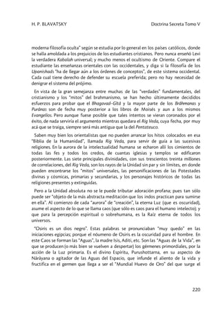 H. P. BLAVATSKY Doctrina Secreta Tomo V
220
moderna filosofía oculta” según se estudia por lo general en los países católicos, donde
se halla amoldada a los prejuicios de los estudiantes cristianos. Pero nunca enseñó Levi
la verdadera Kabalah universal; y mucho menos el ocultismo de Oriente. Compare el
estudiante las enseñanzas orientales con las occidentales, y diga si la filosofía de los
Upanishads “ha de llegar aún a los órdenes de conceptos”, de este sistema occidental.
Cada cual tiene derecho de defender su escuela preferida; pero no hay necesidad de
denigrar el sistema del prójimo.
En vista de la gran semejanza entre muchas de las “verdades” fundamentales, del
cristianismo y los “mitos” del brahmanismo, se han hecho últimamente decididos
esfuerzos para probar que el Bhagavad–Gîtâ y la mayor parte de los Brâhmanas y
Purânas son de fecha muy posterior a los libros de Moisés y aun a los mismos
Evangelios. Pero aunque fuese posible que tales intentos se vieran coronados por el
éxito, de nada serviría el argumento mientras quedara el Rig Veda, cuya fecha, por muy
acá que se traiga, siempre será más antigua que la del Pentateuco.
Saben muy bien los orientalistas que no pueden arrancar los hitos colocados en esa
“Biblia de la Humanidad”, llamada Rig Veda, para servir de guía a las sucesivas
religiones. En la aurora de la intelectualidad humana se echaron allí los cimientos de
todas las fes y todos los credos, de cuantas iglesias y templos se edificaron
posteriormente. Las siete principales divinidades, con sus trescientos treinta millones
de correlaciones, del Rig Veda, son los rayos de la Unidad sin par y sin límites, en donde
pueden encontrarse los “mitos” universales, las personificaciones de las Potestades
divinas y cósmicas, primarias y secundarias, y los personajes históricos de todas las
religiones presentes y extinguidas.
Pero a la Unidad absoluta no se le puede tributar adoración profana; pues tan sólo
puede ser “objeto de la más abstracta meditación que los indos practican para sumirse
en ella”. Al comienzo de cada “aurora” de “creación”, la eterna Luz (que es oscuridad),
asume el aspecto de lo que se llama caos (que sólo es caos para el humano intelecto); y
que para la percepción espiritual o sobrehumana, es la Raíz eterna de todos los
universos.
“Osiris es un dios negro”. Estas palabras se pronunciaban “muy quedo” en las
iniciaciones egipcias; porque el nóumeno de Osiris es la oscuridad para el hombre. En
este Caos se forman las “Aguas”, la madre Isis, Aditi, etc. Son las “Aguas de la Vida”, en
que se producen (o más bien se vuelven a despertar) los gérmenes primordiales, por la
acción de la Luz primaria. Es el divino Espíritu, Purushottarna, en su aspecto de
Nârâyana o agitador de las Aguas del Espacio, que infunde el aliento de la vida y
fructifica en el germen que llega a ser el “Mundial Huevo de Oro” del que surge el
 