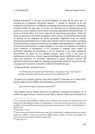 H. P. BLAVATSKY Doctrina Secreta Tomo V
221
Brahmâ masculino462
; y de éste el primer Prajâpati, el Señor dé los seres, que se
convierte en el progenitor del género humano. Y aunque lo Absoluto es lo que
contiene en Sí al Universo y no Brahmâ; sin embargo éste tiene el papel de manifestarse
en forma visible. De aquí que se le haya de relacionar con la reproducción de las
especies; y, como a Jehovah y otros dioses masculinos igualmente antropomórficos, se
les dé un símbolo fálico. A lo sumo, cada uno de estos Dioses masculinos, “Padre” de
todo, se convierte en “el hombre arquetípico” entre el cual y la infinita Divinidad media
un abismo. En las religiones de dioses personales, degeneran éstos de Fuerzas
abstractas en potestades físicas. El Agua de la Vida (el “océano” de la madre naturaleza)
es considerada en su aspecto terrestre por las religiones antropomórficas. El Agua de la
Vida ha sido santificada por la magia teológica; y casi todas las religiones, así antiguas
como modernas, la consagraron. Si los cristianos la emplean como medio de
purificación espiritual en el bautismo y en las oraciones; si los indos reverencian
devotamente las aguas de sus sagrados arroyos, lagos y ríos; si los parsis y
mahometanos creen en su eficacia; seguramente algún hondo significado oculto ha de
tener este elemento. En ocultismo representa el quinto principio cósmico del
septenario inferior; pues según los cabalistas que distinguen entre las “aguas de la vida”
y las aguas de la salvación, el universo visible fue formado del agua.
El “Rey predicador” dice de sí mismo:
Yo, el Predicador, fui rey sobre Israel en Jerusalén, y me propuse en mi corazón inquirir e
investigar sabiamente sobre todas las cosas que se hacen debajo del sol
463
.
Al hablar de la grande y gloriosa obra de los Elohim464
unificados en el “Señor Dios”
por los traductores de la Biblia, dice refiriéndose al constructor del universo:
Que asentó en las aguas las vigas de sus aposentos
465
.
Esto significa que la Hueste Divina de los sephiroth construyó el Universo con el
océano, las aguas del caos. Razón tuvieron Tales y Moisés al decir que únicamente la
462
Los vaishnavas que consideran a Vishnu como el supremo Dios, hacedor del Universo, dicen que
Brahmâ nació del ombligo de Vishnu el “imperecedero”, o más bien del loto que brotó de él. Pero por
“ombligo” se da a entender aquí el punto central, el signo matemático de lo infinito, de Parabrahamn, lo
Único sin Par.
463
Eclesiastes, I, 12–13.
464
Acaso no haya necesidad de repetir aquí lo que todo el mundo sabe. La Biblia protestante no traduce
palabra por palabra el texto de las primitivas Biblias griegas y latinas. El sentido está alterado con
frecuencia, y en vez de “Jahve” y “Elohim”, ponen “Dios”.
465
Salmo CIV, 2–3.
 