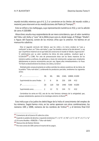 H. P. BLAVATSKY Doctrina Secreta Tomo V
223
mundo invisible; mientras que el 4, 3, 2 se convierten en los límites del mundo visible y
material, para intervenir en las manifestaciones del Padre [el Tiempo]467
.
Esto se refiere a los mahâyugas, cuya representación numérica es 432, y con la adición
de ceros 4.320.000.
Ahora bien; resulta muy sorprendente de ser mera coincidencia, que el valor numérico
del Tohu–vali–bohu o “caos” de la Biblia (cuyo caos es, desde luego, el Piélago “Madre”,
o Aguas del Espacio), conste de las mismas cifras que lo anterior. Así leemos en un
manuscrito cabalista:
Dice el segundo versículo del Génesis, que los cielos y la tierra estaban en “caos y
confusión” es decir, en “Tohu–vah–bohu”, y que “las tinieblas cubrían la faz del abismo”, o sea
que “al perfecto material con el que había de construirse el mundo le faltaba organización”.
Si substituimos por su valor numérico las letras de estas palabras, resultará igual a
6.526.654
468
y 2.386. Por arte de pronunciación éstas son las llaves maestras de los
números sueltos y confusos, los gérmenes y claves de construcción, aunque para emplearlas
debidamente es preciso reconocerlas una por una. Siguen ellas inmediatamente a la frase:
“En Rash se desenvolvieron los dioses, los cielos y la tierra”.
Multiplicando consecutivamente en ambos sentidos los valores numéricos de las letras de
la palabra “Tohu–vah–bohu” y ordenando los productos parciales, tendremos las siguientes
series:
1ª ………………………… 30, 60, 360, 2160, 10800, 43200
Suprimiendo los ceros finales 3 6 36 216 108 432
2ª……………………… 20 120 720 1440 7200 43200
Suprimiendo ceros…………… 2 12 72 144 72 432
Cerrándose las series en 432, uno de los más famosos números de la antigüedad, que,
aunque veladamente, aparece en la cronología anterior al diluvio
469
.
Esto indica que a los judíos les debió llegar de la India el conocimiento del empleo de
los números. Según hemos visto, en las series aparecen con otras combinaciones, los
números 108 y 1008, números de los nombres de Vishnu470
; y el término final 432
467
Comentario de la Estancia IX sobre los ciclos.
468
Leyendo la palabra de derecha a izquierda tendremos:”t” = 4; “h” = 5; “bh” = 2; “v” = 6; “h” = 5; “v” o “w”
= 6. En suma thuvbhu = 4566256 = “Tohu–vah–bohu”.
469
Manuscritos de Ralston Skinner.
470
Por esto consta de 108 cuentas el rosario de los yoguis.
 