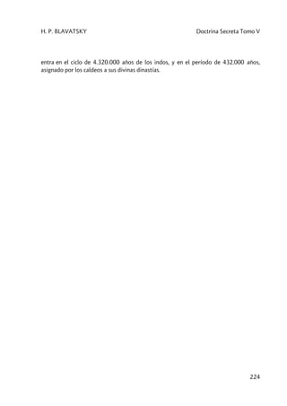 H. P. BLAVATSKY Doctrina Secreta Tomo V
224
entra en el ciclo de 4.320.000 años de los indos, y en el período de 432.000 años,
asignado por los caldeos a sus divinas dinastías.
 
