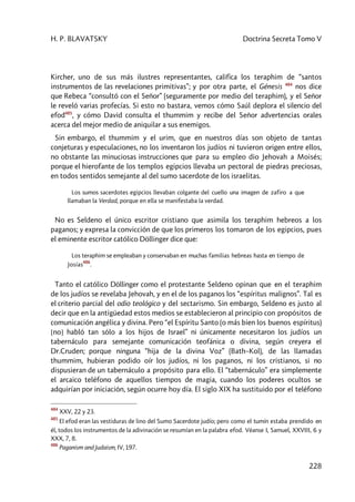H. P. BLAVATSKY Doctrina Secreta Tomo V
228
Kircher, uno de sus más ilustres representantes, califica los teraphim de “santos
instrumentos de las revelaciones primitivas”; y por otra parte, el Génesis 484
nos dice
que Rebeca “consultó con el Señor” (seguramente por medio del teraphim), y el Señor
le reveló varias profecías. Si esto no bastara, vemos cómo Saúl deplora el silencio del
efod485
, y cómo David consulta el thummim y recibe del Señor advertencias orales
acerca del mejor medio de aniquilar a sus enemigos.
Sin embargo, el thummim y el urim, que en nuestros días son objeto de tantas
conjeturas y especulaciones, no los inventaron los judíos ni tuvieron origen entre ellos,
no obstante las minuciosas instrucciones que para su empleo dio Jehovah a Moisés;
porque el hierofante de los templos egipcios llevaba un pectoral de piedras preciosas,
en todos sentidos semejante al del sumo sacerdote de los israelitas.
Los sumos sacerdotes egipcios llevaban colgante del cuello una imagen de zafiro a que
llamaban la Verdad, porque en ella se manifestaba la verdad.
No es Seldeno el único escritor cristiano que asimila los teraphim hebreos a los
paganos; y expresa la convicción de que los primeros los tomaron de los egipcios, pues
el eminente escritor católico Döllinger dice que:
Los teraphim se empleaban y conservaban en muchas familias hebreas hasta en tiempo de
Josías
486
.
Tanto el católico Döllinger como el protestante Seldeno opinan que en el teraphim
de los judíos se revelaba Jehovah, y en el de los paganos los “espíritus malignos”. Tal es
el criterio parcial del odio teológico y del sectarismo. Sin embargo, Seldeno es justo al
decir que en la antigüedad estos medios se establecieron al principio con propósitos de
comunicación angélica y divina. Pero “el Espíritu Santo (o más bien los buenos espíritus)
[no] habló tan sólo a los hijos de Israel” ni únicamente necesitaron los judíos un
tabernáculo para semejante comunicación teofánica o divina, según creyera el
Dr.Cruden; porque ninguna “hija de la divina Voz” (Bath–Kol), de las llamadas
thummim, hubieran podido oír los judíos, ni los paganos, ni los cristianos, si no
dispusieran de un tabernáculo a propósito para ello. El “tabernáculo” era simplemente
el arcaico teléfono de aquellos tiempos de magia, cuando los poderes ocultos se
adquirían por iniciación, según ocurre hoy día. El siglo XIX ha sustituido por el teléfono
484
XXV, 22 y 23.
485
El efod eran las vestiduras de lino del Sumo Sacerdote judío; pero como el tumín estaba prendido en
él, todos los instrumentos de la adivinación se resumían en la palabra efod. Véanse I, Samuel, XXVIII, 6 y
XXX, 7, 8.
486
Paganism and Judaism, IV, 197.
 