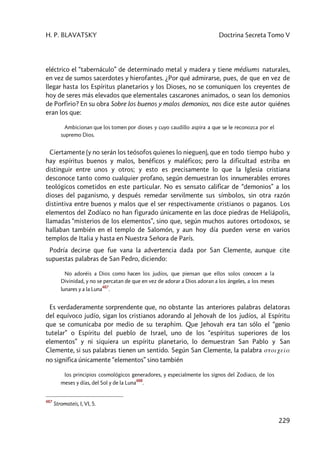 H. P. BLAVATSKY Doctrina Secreta Tomo V
229
eléctrico el “tabernáculo” de determinado metal y madera y tiene médiums naturales,
en vez de sumos sacerdotes y hierofantes. ¿Por qué admirarse, pues, de que en vez de
llegar hasta los Espíritus planetarios y los Dioses, no se comuniquen los creyentes de
hoy de seres más elevados que elementales cascarones animados, o sean los demonios
de Porfirio? En su obra Sobre los buenos y malos demonios, nos dice este autor quiénes
eran los que:
Ambicionan que los tomen por dioses y cuyo caudillo aspira a que se le reconozca por el
supremo Dios.
Ciertamente (y no serán los teósofos quienes lo nieguen), que en todo tiempo hubo y
hay espíritus buenos y malos, benéficos y maléficos; pero la dificultad estriba en
distinguir entre unos y otros; y esto es precisamente lo que la Iglesia cristiana
desconoce tanto como cualquier profano, según demuestran los innumerables errores
teológicos cometidos en este particular. No es sensato calificar de “demonios” a los
dioses del paganismo, y después remedar servilmente sus símbolos, sin otra razón
distintiva entre buenos y malos que el ser respectivamente cristianos o paganos. Los
elementos del Zodíaco no han figurado únicamente en las doce piedras de Heliápolis,
llamadas “misterios de los elementos”, sino que, según muchos autores ortodoxos, se
hallaban también en el templo de Salomón, y aun hoy día pueden verse en varios
templos de Italia y hasta en Nuestra Señora de París.
Podría decirse que fue vana la advertencia dada por San Clemente, aunque cite
supuestas palabras de San Pedro, diciendo:
No adoréis a Dios como hacen los judíos, que piensan que ellos solos conocen a la
Divinidad, y no se percatan de que en vez de adorar a Dios adoran a los ángeles, a los meses
lunares y a la Luna
487
.
Es verdaderamente sorprendente que, no obstante las anteriores palabras delatoras
del equívoco judío, sigan los cristianos adorando al Jehovah de los judíos, al Espíritu
que se comunicaba por medio de su teraphim. Que Jehovah era tan sólo el “genio
tutelar” o Espíritu del pueblo de Israel, uno de los “espíritus superiores de los
elementos” y ni siquiera un espíritu planetario, lo demuestran San Pablo y San
Clemente, si sus palabras tienen un sentido. Según San Clemente, la palabra stoiceîa
no significa únicamente “elementos” sino también
los principios cosmológicos generadores, y especialmente los signos del Zodiaco, de los
meses y días, del Sol y de la Luna
488
.
487
Stromateis, I, VI, 5.
 