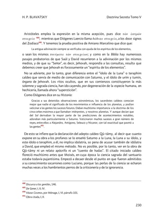H. P. BLAVATSKY Doctrina Secreta Tomo V
230
Aristóteles emplea la expresión en la misma acepción, pues dice tw<n àstrw<n
stoiceîa 489
; mientras que Diógenes Laercio llama dw’deka stoiceîa, a los doce signos
del Zodíaco490
. Y tenemos la prueba positiva de Amiano Marcelino que dice que:
La antigua adivinación siempre se verificaba con ayuda de los espíritus de los elementos,
o sean los mismos pneúmata tw<n stoiceíwn; y como en la Biblia hay numerosos
pasajes probatorios de que Saúl y David recurrieron a la adivinación por los mismos
medios, y de que su “Señor”, es decir, Jehovah, respondía a las consultas, resulta que
debemos creer que Jehovah es forzosamente un “espíritu de los elementos”.
No se advierte, por lo tanto, gran diferencia entre el “ídolo de la Luna” o teraphim
caldeo que servía de medio de comunicación con Saturno, y el ídolo de urím y tumín,
órgano de Jehovah. Los ritos ocultos, que en sus comienzos constituyeron la más
solemne y sagrada ciencia, han ido cayendo, por degeneración de la especie humana, en
hechicería, llamada ahora “superstición”.
Como Diógenes dice en su Historia:
Gracias a sus detenidas observaciones astronómicas, los sacerdotes caldeos conocían
mejor que nadie el significado de los movimientos e influencia de los planetas, y podían
vaticinar a las gentes los sucesos futuros. Daban muchísima importancia a la doctrina de los
cinco orbes máximos a que llamaban intérpretes, y nosotros planetas. Y aunque decían que
del Sol derivaban la mayor parte de las predicciones de acontecimientos notables,
adoraban más particularmente a Saturno. Vaticinaron muchos sucesos a gran número de
reyes, entre ellos a Alejandro, Antígono, Seleuco y Nicanor, con tal exactitud que pasmó a
las gentes
491
.
De esto se infiere que la declaración del adepto caldeo Qû–tâmy, al decir que cuanto
expone en su obra a los profanos se lo enseñó Saturno a la Luna, la Luna a su ídolo, y
este ídolo o teraphim, a él, no implica idolatría, so pena de acusar también de idólatra
a David, que empleó el mismo método. No es posible, por lo tanto, ver en la obra de
Qû–tâmy ni un relato apócrifo ni un “cuento de hadas”. El citado iniciado caldeo
floreció muchísimo antes que Moisés, en cuya época la ciencia sagrada del santuario
estaba todavía pujantísima. Empezó a decaer desde el punto en que fueron admitidos
a su conocimiento socarrones como Luciano, porque las perlas de la ciencia se echaron
muchas veces a los hambrientos perros de la criticonería y de la ignorancia.
488
Discurso a los gentiles, 146.
489
De Gener, I, II, IV.
490
Véase Cosmos, por Ménage, I, VI, párrafo 101.
491
Obra citada, I, II.
 