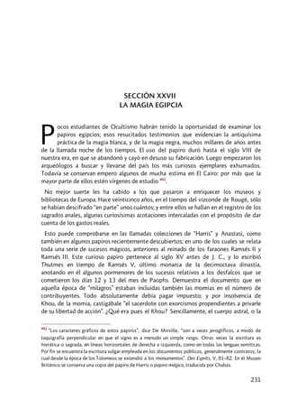 231
SECCIÓN XXVII
LA MAGIA EGIPCIA
ocos estudiantes de Ocultismo habrán tenido la oportunidad de examinar los
papiros egipcios; esos resucitados testimonios que evidencian la antiquísima
práctica de la magia blanca, y de la magia negra, muchos millares de años antes
de la llamada noche de los tiempos. El uso del papiro duró hasta el siglo VIII de
nuestra era, en que se abandonó y cayó en desuso su fabricación. Luego empezaron los
arqueólogos a buscar y llevarse del país los más curiosos ejemplares exhumados.
Todavía se conservan empero algunos de mucha estima en El Cairo: por más que la
mayor parte de ellos estén vírgenes de estudio 492
.
No mejor suerte les ha cabido a los que pasaron a enriquecer los museos y
bibliotecas de Europa. Hace veinticinco años, en el tiempo del vizconde de Rougé, sólo
se habían descifrado “en parte” unos cuántos; y entre ellos se hallan en el registro de los
sagrados anales, algunas curiosísimas acotaciones intercaladas con el propósito de dar
cuenta de los gastos reales.
Esto puede comprobarse en las llamadas colecciones de “Harris” y Anastasi, como
también en algunos papiros recientemente descubiertos; en uno de los cuales se relata
toda una serie de sucesos mágicos, anteriores al reinado de los faraones Ramsés Il y
Ramsés III. Este curioso papiro pertenece al siglo XV antes de J. C., y lo escribió
Thutmes en tiempo de Ramsés V, último monarca de la decimoctava dinastía,
anotando en él algunos pormenores de los sucesos relativos a los desfalcos que se
cometieron los días 12 y 13 del mes de Paophs. Demuestra el documento que en
aquella época de “milagros” estaban incluidas también las momias en el número de
contribuyentes. Todo absolutamente debía pagar impuesto; y por insolvencia de
Khou, de la momia, castigábale “el sacerdote con exorcismos propendientes a privarle
de su libertad de acción”. ¿Qué era pues el Khou? Sencillamente, el cuerpo astral, o la
492
“Los caracteres gráficos de estos papiros”, dice De Mirville, “son a veces jeroglíficos, a modo de
taquigrafía perpendicular en que el signo es a menudo un simple rasgo. Otras veces la escritura es
hierática o sagrada, en líneas horizontales de derecha a izquierda, como en todas las lenguas semíticas.
Por fin se encuentra la escritura vulgar empleada en los documentos públicos, generalmente contratos; la
cual desde la época de los Tolomeos se extendió a los monumentos”. Des Esprits, V, 81–82. En el Museo
Británico se conserva una copia del papiro de Harris o papiro mágico, traducida por Chabas.
P
 