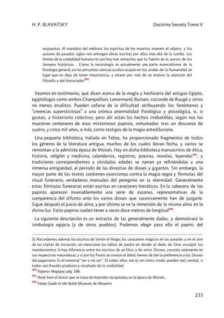 H. P. BLAVATSKY Doctrina Secreta Tomo V
233
respuestas. Al mandato del médium, los espíritus de los muertos mueven el objeto, y los
autores de pasados siglos nos entregan obras escritas por ellos más allá de la tumba. Los
límites de la credulidad humana no son hoy más estrechos que lo fueron en la aurora de los
tiempos históricos… Como la teratología es actualmente una parte esencialísima de la
fisiología general, así las presuntas ciencias ocultas ocupan en los anales de la humanidad un
lugar que no deja de tener importancia, y atraen por más de un motivo la atención del
filósofo y del historiador
494
.
Veamos en testimonio, qué dicen acerca de la magia y hechicería del antiguo Egipto,
egiptólogos como ambos Champollion, Lenormand, Bunsen, vizconde de Rougé y otros
no menos eruditos. Pueden zafarse de la dificultad atribuyendo los fenómenos y
“creencias supersticiosas” a una crónica anormalidad fisiológica y psicológica, o, si
gustan, a histerismo colectivo; pero ahí están los hechos irrebatibles, según nos los
muestran centenares de esos misteriosos papiros, exhumados tras un descanso de
cuatro, y cinco mil años, o más, como testigos de la magia antediluviana.
Una pequeña biblioteca, hallada en Tebas, ha proporcionado fragmentos de todos
los géneros de la literatura antigua, muchos de los cuales llevan fecha, y varios se
remontan a la admitida época de Moisés. Hay en dicha biblioteca manuscritos de ética,
historia, religión y medicina, calendarios, registros, poesías, novelas, leyendas495
; y
tradiciones correspondientes a olvidadas edades se narran ya refiriéndolas a una
inmensa antigüedad, al período de las dinastías de dioses y gigantes. Sin embargo, la
mayor parte de los textos contienen exorcismos contra la magia negra y fórmulas del
ritual funerario; verdaderos manuales del peregrino en la eternidad. Generalmente
estas fórmulas funerarias están escritas en caracteres hieráticos. En la cabecera de los
papiros aparecen invariablemente una serie de escenas, representativas de la
comparencia del difunto ante los varios dioses que sucesivamente han de juzgarle.
Sigue después el juicio de alma, y por último se ve la inmersión de la misma alma en la
divina luz. Estos papiros suelen tener a veces doce metros de longitud496
.
La siguiente descripción es un extracto de las generalmente dadas, y demostrará la
simbología egipcia (y de otros pueblos). Podemos elegir para ello el papiro del
5). Recordemos además los escritos de Simón el Mago; los caracteres mágicos en las paredes y en el aire
de las criptas de iniciación, sin mencionar las tablas de piedra en donde el dedo de Dios esculpió los
mandamientos. Si hay diferencia entre los escritos de un Dios y de otros Dioses, consiste solamente en
sus respectivas naturalezas; y si por los frutos se conoce el árbol, hemos de dar la preferencia a los Dioses
del paganismo. Es el inmortal “ser o no ser”. O todos ellos son (o en cierto modo pueden ser) verdad, o
todos son fraudes piadosos y resultado de la credulidad.
494
Papyrus Magique, pág. 186.
495
Note bien el lector que se trata de leyendas recopiladas en la época de Moisés.
496
Véase Guide to the Bulak Museum, de Maspero.
 