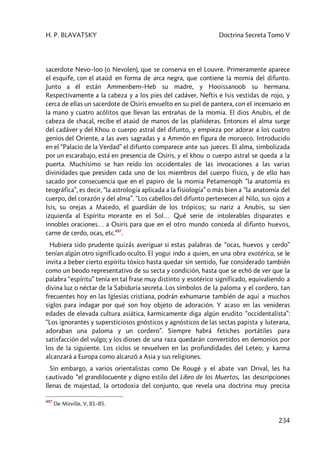H. P. BLAVATSKY Doctrina Secreta Tomo V
234
sacerdote Nevo–loo (o Nevolen), que se conserva en el Louvre. Primeramente aparece
el esquife, con el ataúd en forma de arca negra, que contiene la momia del difunto.
Junto a él están Ammenbem–Heb su madre, y Hooissanoob su hermana.
Respectivamente a la cabeza y a los pies del cadáver, Neftis e Isis vestidas de rojo, y
cerca de ellas un sacerdote de Osiris envuelto en su piel de pantera, con el incensario en
la mano y cuatro acólitos que llevan las entrañas de la momia. El dios Anubis, el de
cabeza de chacal, recibe el ataúd de manos de las plañideras. Entonces el alma surge
del cadáver y del Khou o cuerpo astral del difunto, y empieza por adorar a los cuatro
genios del Oriente, a las aves sagradas y a Ammón en figura de morueco. Introducido
en el “Palacio de la Verdad” el difunto comparece ante sus jueces. El alma, simbolizada
por un escarabajo, está en presencia de Osiris, y el khou o cuerpo astral se queda a la
puerta. Muchísimo se han reído los occidentales de las invocaciones a las varias
divinidades que presiden cada uno de los miembros del cuerpo físico, y de ello han
sacado por consecuencia que en el papiro de la momia Petamenoph “la anatomía es
teográfica”, es decir, “la astrología aplicada a la fisiología” o más bien a “la anatomía del
cuerpo, del corazón y del alma”. “Los cabellos del difunto pertenecen al Nilo, sus ojos a
Isis, su orejas a Macedo, el guardián de los trópicos; su nariz a Anubis, su sien
izquierda al Espíritu morante en el Sol… Qué serie de intolerables disparates e
innobles oraciones… a Osiris para que en el otro mundo conceda al difunto huevos,
carne de cerdo, ocas, etc.497
.
Hubiera sido prudente quizás averiguar si estas palabras de “ocas, huevos y cerdo”
tenían algún otro significado oculto. El yogui indo a quien, en una obra exotérica, se le
invita a beber cierto espíritu tóxico hasta quedar sin sentido, fue considerado también
como un beodo representativo de su secta y condición, hasta que se echó de ver que la
palabra “espíritu” tenía en tal frase muy distinto y esotérico significado, equivaliendo a
divina luz o néctar de la Sabiduría secreta. Los símbolos de la paloma y el cordero, tan
frecuentes hoy en las Iglesias cristiana, podrán exhumarse también de aquí a muchos
siglos para indagar por qué son hoy objeto de adoración. Y acaso en las venideras
edades de elevada cultura asiática, karmicamente diga algún erudito “occidentalista”:
“Los ignorantes y supersticiosos gnósticos y agnósticos de las sectas papista y luterana,
adoraban una paloma y un cordero”. Siempre habrá fetiches portátiles para
satisfacción del vulgo; y los dioses de una raza quedarán convertidos en demonios por
los de la siguiente. Los ciclos se revuelven en las profundidades del Leteo; y karma
alcanzará a Europa como alcanzó a Asia y sus religiones.
Sin embargo, a varios orientalistas como De Rougé y el abate van Drival, les ha
cautivado “el grandilocuente y digno estilo del Libro de los Muertos, las descripciones
llenas de majestad, la ortodoxia del conjunto, que revela una doctrina muy precisa
497
De Mirville, V, 81–85.
 