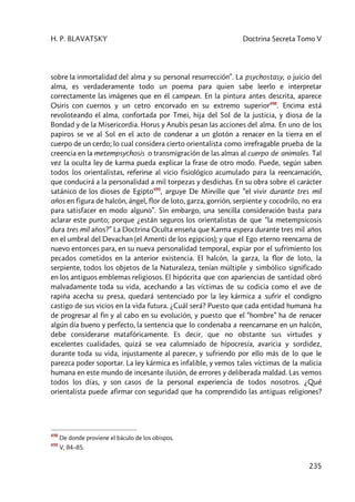 H. P. BLAVATSKY Doctrina Secreta Tomo V
235
sobre la inmortalidad del alma y su personal resurrección”. La psychostasy, o juicio del
alma, es verdaderamente todo un poema para quien sabe leerlo e interpretar
correctamente las imágenes que en él campean. En la pintura antes descrita, aparece
Osiris con cuernos y un cetro encorvado en su extremo superior498
. Encima está
revoloteando el alma, confortada por Tmei, hija del Sol de la justicia, y diosa de la
Bondad y de la Misericordia. Horus y Anubis pesan las acciones del alma. En uno de los
papiros se ve al Sol en el acto de condenar a un glotón a renacer en la tierra en el
cuerpo de un cerdo; lo cual considera cierto orientalista como irrefragable prueba de la
creencia en la metempsychosis o transmigración de las almas al cuerpo de animales. Tal
vez la oculta ley de karma pueda explicar la frase de otro modo. Puede, según saben
todos los orientalistas, referirse al vicio fisiológico acumulado para la reencarnación,
que conducirá a la personalidad a mil torpezas y desdichas. En su obra sobre el carácter
satánico de los dioses de Egipto499
, arguye De Mirville que “el vivir durante tres mil
años en figura de halcón, ángel, flor de loto, garza, gorrión, serpiente y cocodrilo, no era
para satisfacer en modo alguno”. Sin embargo, una sencilla consideración basta para
aclarar este punto; porque ¿están seguros los orientalistas de que “la metempsicosis
dura tres mil años?” La Doctrina Oculta enseña que Karma espera durante tres mil años
en el umbral del Devachan (el Amenti de los egipcios); y que el Ego eterno reencarna de
nuevo entonces para, en su nueva personalidad temporal, expiar por el sufrimiento los
pecados cometidos en la anterior existencia. El halcón, la garza, la flor de loto, la
serpiente, todos los objetos de la Naturaleza, tenían múltiple y simbólico significado
en los antiguos emblemas religiosos. El hipócrita que con apariencias de santidad obró
malvadamente toda su vida, acechando a las víctimas de su codicia como el ave de
rapiña acecha su presa, quedará sentenciado por la ley kármica a sufrir el condigno
castigo de sus vicios en la vida futura. ¿Cuál será? Puesto que cada entidad humana ha
de progresar al fin y al cabo en su evolución, y puesto que el “hombre” ha de renacer
algún día bueno y perfecto, la sentencia que lo condenaba a reencarnarse en un halcón,
debe considerarse matafóricamente. Es decir, que no obstante sus virtudes y
excelentes cualidades, quizá se vea calumniado de hipocresía, avaricia y sordidez,
durante toda su vida, injustamente al parecer, y sufriendo por ello más de lo que le
parezca poder soportar. La ley kármica es infalible, y vemos tales víctimas de la malicia
humana en este mundo de incesante ilusión, de errores y deliberada maldad. Las vemos
todos los días, y son casos de la personal experiencia de todos nosotros. ¿Qué
orientalista puede afirmar con seguridad que ha comprendido las antiguas religiones?
498
De donde proviene el báculo de los obispos.
499
V, 84–85.
 