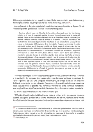 H. P. BLAVATSKY Doctrina Secreta Tomo V
236
El lenguaje metafórico de los sacerdotes tan sólo ha sido revelado superficialmente; y
la interpretación de los jeroglíficos no fue hasta ahora muy acertada500
.
A propósito de la doctrina egipcia del renacimiento y transmigración, se dice en Isis sin
Velo lo siguiente, que está de acuerdo con lo ahora expuesto:
Conviene advertir que esta filosofía de los ciclos, alegorizada por los hierofantes
egipcios en el “ciclo de necesidad”, explica al mismo tiempo la alegoría de la “caída del
hombre”. Según las descripciones árabes, cada una de las siete cámaras de las Pirámides (los
mayores símbolos cósmicos) llevaba el nombre de un planeta. La peculiar arquitectura de
las Pirámides demuestra el pensamiento metafísico de sus constructores. La cúspide se
pierde en el claro azul del firmamento de la tierra de los Faraones, y simboliza el punto
primordial perdido en el Universo invisible, de donde surgió la primera raza de los
prototipos espirituales del hombre. Toda momia, perdía al embalsamarla un aspecto de su
personalidad física: ella simbolizaba la raza humana. Colocada del modo más a propósito
para facilitar la salida del “alma”, había ésta de pasar a través de las siete cámaras
planetarias antes de alcanzar la simbólica cúspide. Cada cámara significaba, al mismo
tiempo, una de las siete esferas [de nuestra cadena], y uno de los siete más elevados tipos de
la humanidad físico–espiritual que se considera planean por encima del nuestro. Cada 3.000
años, el alma, representativa de su raza, había de volver al punto de partida antes de
comenzar otra más perfecta evolución física y espiritual. Verdaderamente hemos de
penetrar en las profundidades de las abstrusas metafísicas del misticismo oriental, antes de
comprender debidamente la infinidad de materias abarcadas de una sola vez por el
majestuoso pensamiento de sus expositores501
.
Todo esto es mágico cuando se conocen los pormenores; y al mismo tiempo se refiere
a la evolución de nuestras siete razas raíces, con las características respectivas del
“dios” y planeta de cada una. Después de la muerte, el cuerpo astral de los iniciados
había de representar en sus misterios funerarios el drama del nacimiento y muerte de
cada raza; es decir, su pasado y su porvenir, y recorrer las siete “cámaras planetarias”
que, según dijimos, significaban también las siete esferas de nuestra cadena planetaria.
La mística doctrina del ocultismo oriental enseña que:
“El Ego Espiritual [no el astral khou] ha de volver a visitar, antes de encarnar en nuevo
cuerpo, los lugares que dejó en su última encarnación. Ha de ver y conocer por sí mismo
los efectos producidos por las causas [nidânas] que sus acciones engendraron en una vida
500
Se tropieza con esta dificultad aun tratándose de un idioma tan perfectamente conocido como el
sánscrito, cuyo significado es mucho más fácil de comprender que el de la escritura hierática de Egipto.
Todos sabemos cuán a menudo se ven los orientalistas sin esperanza de desentrañar el verdadero
significado de tal o cual palabra, en cuya traducción se contradicen unos a otros.
501
Obra citada, I, 297.
 