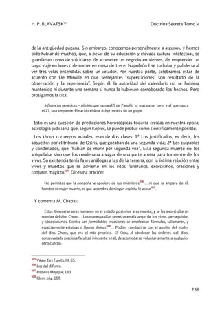 H. P. BLAVATSKY Doctrina Secreta Tomo V
238
de la antigüedad pagana. Sin embargo, conocemos personalmente a algunos, y hemos
oído hablar de muchos, que, a pesar de su educación y elevada cultura intelectual, se
guardarían como de suicidarse, de acometer un negocio en viernes, de emprender un
largo viaje en lunes o de comer en mesa de trece. Napoleón I se turbaba y palidecía al
ver tres velas encendidas sobre un velador. Por nuestra parte, celebramos estar de
acuerdo con De Mirville en que semejantes “supersticiones” son resultado de la
observación y la experiencia”. Según él, la autoridad del calendario no se hubiera
mantenido ni durante una semana si nunca la hubiesen corroborado los hechos. Pero
prosigamos la cita:
Influencias genésicas. – Al niño que nazca el 5 de Paophi, lo matara un toro; y al que nazca
el 27, una serpiente. El nacido el 4 de Athyr, morirá de un golpe.
Esto es una cuestión de predicciones horoscópicas todavía creídas en nuestra época;
astrología judiciaria que, según Kepler, se puede probar como científicamente posible.
Los khous o cuerpos astrales, eran de dos clases: 1ª Los justificados, es decir, los
absueltos por el tribunal de Osiris, que gozaban de una segunda vida; 2ª Los culpables
y condenados, que “habían de morir por segunda vez”. Esta segunda muerte no los
aniquilaba, sino que los condenaba a vagar de una parte a otra para tormento de los
vivos. Su existencia tenía fases análogas a las de la terrena, con la íntima relación entre
vivos y muertos que se advierte en los ritos funerarios, exorcismos, oraciones y
conjuros mágicos505
. Dice una oración:
No permitas que la ponzoña se apodere de sus miembros
506
… ni que se ampare de él,
hombre ni mujer muerto, ni que la sombra de ningún espíritu le acose
507
.
Y comenta M. Chabas:
Estos Khous eran seres humanos en el estado posterior a su muerte; y se les exorcisaba en
nombre del dios Chons… Los manes podían penetrar en el cuerpo de los vivos, perseguirlos
y obsesionarlos. Contra tan formidables invasiones se empleaban fórmulas, talismanes, y
especialmente estatuas o figuras divinas
508
… Podían combatirse con el auxilio del poder
del dios Chons, que era el más propicio. El Khou, al obedecer las órdenes del dios,
conservaba la preciosa facultad inherente en él, de acomodarse voluntariamente a cualquier
otro cuerpo.
505
Véase Des Esprits, III, 65.
506
Los del difunto.
507
Papyrus Magique, 163.
508
Idem, pág. 168.
 