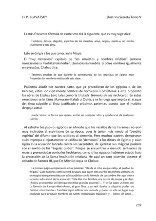H. P. BLAVATSKY Doctrina Secreta Tomo V
239
La más frecuente fórmula de exorcismo era la siguiente, que es muy sugestiva:
Hombres, dioses, elegidos, espíritus de los muertos, amus, negros, menti–u, no miréis
cruelmente a esta alma.
Esto se dirigía a los que conocían la Magia.
El “muy misterioso” capítulo de “los amuletos y nombres místicos” contiene
invocaciones a Penhakahakaherher, Uranaokarsankrobite y otros nombres igualmente
enrevesados. Chabas dice:
Tenemos pruebas de que durante la permanencia de los israelitas en Egipto eran
frecuentes los nombres místicos de esta clase.
Podemos añadir por nuestra parte, que ya procedieran de los egipcios o de los
hebreos, éstos son ciertamente nombres de hechicería. Consúltense a este propósito
las obras de Eliphas Levi, tales como la titulada Grimorio de los hechiceros. En éstos
exorcismos se le llama Mamuram–Kahab a Osiris, y se le ruega que impida el ataque
del khou culpable al khou justificado y próximos parientes, puesto que el maldito
despojo astral
puede tomar la forma que quiera, entrar en cualquier sitio y apoderarse de cualquier
cuerpo.
Al estudiar los papiros egipcios se advierte que los vasallos de los Faraones no eran
muy inclinados al espiritismo de su época; pues le tenían más miedo al “bendito
espíritu” del difunto que los católicos al demonio. Pero muchos papiros demuestran
cuán impropia e injustamente se califica de “demonios” a los dioses de Egipto; y cuán
ligera es la acusación lanzada contra los sacerdotes, de ejercitar sus mágicos poderes
con el auxilio de los “ángeles caídos”. Porque se encuentran a menudo sentencias de
muerte pronunciadas contra los hechiceros, como si los egipcios hubiesen estado bajo
la protección de la Santa Inquisición cristiana. He aquí un caso ocurrido durante el
reinado de Ramsés III, que De Mirville copia de Chabas:
La primera página empieza con estas palabras: “Desde el sitio en que estoy, al pueblo de
mi país”. Cabe suponer, como se verá después, que quien esto escribe en primera persona es
un magistrado que encabeza un edicto público con la fórmula de costumbre. He aquí ahora
la parte substancial de la acusación: “Este Hai mal hombre, era pastor de ovejas y se dijo:
¿Podría yo encontrar un libro que me diese grandes poderes?… Y le fue dado un libro con
la fórmula de Ramsés–Meri–Amen, el gran Dios y su real dueño; y adquirió poder de
fascinar a los hombres. También logró edificar una morada y poner en ella un lugar muy
profundo para producir hombres de Menh [homúnculos mágicos?] y… libros de amor…
 