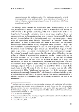 H. P. BLAVATSKY Doctrina Secreta Tomo V
24
mahatmas indos, que dan prueba de su saber. A los eruditos escrupulosos, les parecerá
simple especulación afirmar que los gimnósofos fueron los verdaderos fundadores de la
magia en India, o que recibieron sus prácticas, en herencia, de los primitivos Rishis
34
(los
siete sabios primievales)
35
.
Sin embargo, hemos de intentarlo. Todo cuanto acerca de Magia se dijo en Isis sin
Velo, fue expuesto a modo de indicación; y como la materia tuvo que diluirse sin
ordenamiento en dos grandes volúmenes, perdió para el lector mucha parte de su
importancia. Pero aquellas indicaciones tendrán ahora mayor amplitud. Nunca será
ocioso repetir que la Magia es tan antigua como el hombre. Ya no es posible llamarlo
por más tiempo charlatanería o alucinación, desde que a sus ramas menores, tales
como el mesmerismo, ahora llamado “hipnotismo”, la “sugestión”, lectura del
pensamiento”, y demás nombre usados para evitar el verdadero, son seriamente
estudiadas por los más famosos físicos y biólogos de Europa y América. La magia está
indisolublemente ligada con la religión de cada país y es inseparable de su origen. La
Historia no puede citar tiempo alguno en que fuese desconocida la magia, ni fijar la
época en que empezó a conocerse, a menos de recurrir a las doctrinas preservadas por
los iniciados. Tampoco la ciencia resolverá el problema del origen del hombre, mientras
rechace la evidencia de los antiquísimos archivos del mundo, y repugne recibir de los
legítimos guardianes de los misterios de la Naturaleza, la clave del simbolismo
universal. Siempre que un autor trató de relacionar el origen de la magia con
determinado país o tal o cual suceso histórico, vinieron nuevas indagaciones a destruir
el fundamento de sus hipótesis. Sobre este punto, se contradicen lastimosamente los
mitólogos. Algunos atribuyen al sacerdote y rey escandinavo Odín, el origen de la
magia hacia el año 70 antes de J.C., sin tener en cuenta que de ella habla
repetidamente la Biblia. Probado que los misteriosos ritos de las sacerdotisas Valas
precedieron de mucho a la época de Odín36
, volviéronse los mitólogos hacia Zoroastro,
considerándole como el fundador de los ritos mágicos; pero Amiano Marcelino, Plinio y
Arnobio, con otros historiadores antiguos, han indicado que Zoroastro fue tan sólo un
reformador 37
.
34
Los Rishis (el primer grupo de siete) vivieron en los días precursores de la edad védica. Se les reconoce
como sabios y se les reverencia como semidioses; pero se puede afirmar eran algo más que simples
filósofos mortales. Hay otros grupos de diez, doce y aún veintiún Rishis, que ocupan en la religión
brahmánica lugar análogo al de los hijos de Jacob en la Biblia hebrea. Los brahmanes afirman que
descienden directamente de los Rishis.
35
Isis sin Velo, I, 90, edición inglesa.
36
Véase el artículo de Münter. “Las más antiguas religiones del Norte antes de Odín”, en las Memoires de
la Société des Antiquaires de France, II, 230.
37
Amiano Marcelino, XXVI, 6.
 