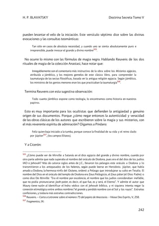 H. P. BLAVATSKY Doctrina Secreta Tomo V
242
pueden levantar el velo de la iniciación. Este versículo séptimo dice sobre las divinas
evocaciones y las consultas teománticas:
Tan sólo en casos de absoluta necesidad, y cuando uno se sienta absolutamente puro e
irreprensible, puede invocar el grande y divino nombre
515
.
No ocurre lo mismo con las fórmulas de magia negra. Hablando Reuvens de los dos
rituales de magia de la colección Anastasi, hace notar que:
Innegablemente son el comentario más instructivo de la obra sobre los Misterios egipcios,
atribuida a Jámblico, y los mejores gemelos de este clásico libro, para comprender la
taumaturgia de las sectas filosóficas, basada en la antigua religión egipcia. Según Jámblico,
los ministros de los genios menores eran los que practicaban la taumaturgia
516
.
Termina Reuvens con esta sugestiva observación:
Todo cuanto Jámblico expone como teología, lo encontramos como historia en nuestros
papiros.
Esto es muy importante para los ocultistas que defienden la antigüedad y genuino
origen de sus documentos. Porque ¿cómo negar entonces la autenticidad y veracidad
de las obras clásicas de los autores que escribieron sobre la magia y sus misterios, con
el más reverente espíritu de admiración? Oigamos a Píndaro:
Feliz quien baja iniciado a la tumba, porque conoce la finalidad de su vida y el reino dado
por Júpiter
517
, [los campos Elíseos].
Y a Cicerón:
515
¿Cómo puede ver de Mirville a Satanás en el dios egipcio del grande y divino nombre, cuando por
otra parte admite que nada superaba al nombre del oráculo de Dodona, pues era el del dios de los judíos
IAO o Jehovah? Más de catorce siglos antes de J.C., llevaron los pelasgos este oráculo a Dodona y lo
transmitieron a los antepasados de los helenos, según puede leerse en Herodoto. Júpiter, que había
amado a Dodona, la hermosa ninfa del Océano, ordenó a Pelasgo que introdujese su culto en Tesalia. El
nombre del Dios en el oráculo del templo de Dodona era Zeus Pelásgicos, el Zeus páter (el Dios Padre) o
como dice De Mirville: ”Era el nombre por excelencia, el nombre que los judíos consideraban inefable,
que no podía pronunciarse: Jaoh–pater, es decir, el que fue, es y será, el Eterno”. Y admite el autor que
Maury tiene razón al identificar el Indra védico con el Jehovah bíblico, y ni siquiera intenta negar la
conexión etimológica entre ambos nombres:”el grande y perdido nombre con el Sol y los rayos”. Extrañas
confesiones, y todavía más extrañas contradicciones.
516
Reuvens. – Carta a Letronne sobre el número 75 del papiro de Anastasio. – Véase Des Esprits, V, 258.
517
Fragmentos, IX:
 