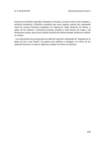 H. P. BLAVATSKY Doctrina Secreta Tomo V
246
testimonio de Platón, Herodoto, Manetón y Sincello, así como el de los más notables y
verídicos tratadistas y filósofos, corrobora que estos papiros anotan (tan seriamente
como los sucesos históricos aceptados sin reparo) las reales dinastías de Manes, a
saber, de las sombras y fantasmas (cuerpos astrales); y tales hechos de magia y de
fenómenos ocultos, que el más crédulo ocultista de nuestro tiempo vacilaría en admitir
su certeza.
Los orientalistas han encontrado una tabla de salvación calificando de “leyendas de la
época de tal o cual Faraón”, los papiros que publican y entregan a la crítica de los
saduceos literarios. La idea es ingeniosa, aunque no sincera en absoluto.
 