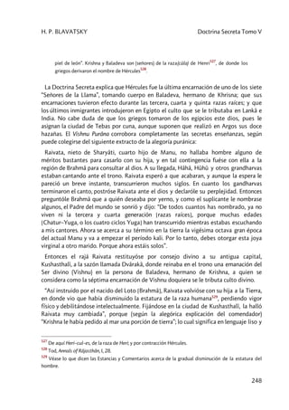 H. P. BLAVATSKY Doctrina Secreta Tomo V
248
piel de león”. Krishna y Baladeva son (señores) de la raza(cûla) de Henri
527
, de donde los
griegos derivaron el nombre de Hércules
528
.
La Doctrina Secreta explica que Hércules fue la última encarnación de uno de los siete
“Señores de la Llama”, tomando cuerpo en Baladeva, hermano de Khrisna; que sus
encarnaciones tuvieron efecto durante las tercera, cuarta y quinta razas raíces; y que
los últimos inmigrantes introdujeron en Egipto el culto que se le tributaba en Lankâ e
India. No cabe duda de que los griegos tomaron de los egipcios este dios, pues le
asignan la ciudad de Tebas por cuna, aunque suponen que realizó en Argos sus doce
hazañas. El Vishnu Purâna corrobora completamente las secretas enseñanzas, según
puede colegirse del siguiente extracto de la alegoría puránica:
Raivata, nieto de Sharyâti, cuarto hijo de Manu, no hallaba hombre alguno de
méritos bastantes para casarlo con su hija, y en tal contingencia fuése con ella a la
región de Brahmâ para consultar al dios. A su llegada, Hâhâ, Hûhû y otros grandharvas
estaban cantando ante el trono. Raivata esperó a que acabaran, y aunque la espera le
pareció un breve instante, transcurrieron muchos siglos. En cuanto los gandharvas
terminaron el canto, postróse Raivata ante el dios y declaróle su perplejidad. Entonces
preguntóle Brahmâ que a quién deseaba por yerno, y como el suplicante le nombrase
algunos, el Padre del mundo se sonrió y dijo: “De todos cuantos has nombrado, ya no
viven ni la tercera y cuarta generación [razas raíces], porque muchas edades
[Chatur–Yuga, o los cuatro ciclos Yuga] han transcurrido mientras estabas escuchando
a mis cantores. Ahora se acerca a su término en la tierra la vigésima octava gran época
del actual Manu y va a empezar el período kali. Por lo tanto, debes otorgar esta joya
virginal a otro marido. Porque ahora estáis solos”.
Entonces el rajá Raivata restituyóse por consejo divino a su antigua capital,
Kushasthalî, a la sazón llamada Dvârakâ, donde reinaba en el trono una emanación del
Ser divino (Vishnu) en la persona de Baladeva, hermano de Krishna, a quien se
considera como la séptima encarnación de Vishnu doquiera se le tributa culto divino.
“Así instruido por el nacido del Loto [Brahmâ], Raivata volvióse con su hija a la Tierra,
en donde vio que había disminuido la estatura de la raza humana529
, perdiendo vigor
físico y debilitándose intelectualmente. Fijándose en la ciudad de Kushasthalî, la halló
Raivata muy cambiada”, porque (según la alegórica explicación del comendador)
“Krishna le había pedido al mar una porción de tierra”; lo cual significa en lenguaje liso y
527
De aquí Heri–cul–es, de la raza de Heri; y por contracción Hércules.
528
Tod, Annals of Râjasthân, I, 28.
529
Véase lo que dicen las Estancias y Comentarios acerca de la gradual disminución de la estatura del
hombre.
 
