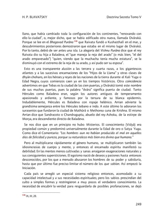 H. P. BLAVATSKY Doctrina Secreta Tomo V
249
llano, que había cambiado toda la configuración de los continentes, “renovando con
ello la ciudad”, o, mejor dicho, que se había edificado otra nueva, llamada Dvârakâ.
Porque se lee en el Bhagavad Purâna 530
que Raivata fundó a Kushasthalî en el mar, y
descubrimientos posteriores demostraron que estaba en el mismo lugar de Dvârakâ.
Por lo tanto, debió de ser antes una isla. La alegoría del Vishnu Purâna dice que el rey
Raivata dio su hija a Baladeva, el “que maneja la reja del arado” (o más bien, “el del
arado empavesado”) “quien, viendo que la muchacha tenía mucha estatura”, se la
disminuyó con el extremo de la reja de su arado, y así pudo ser su esposa”.
Esto es una transparente alusión a las tercera y cuarta razas, a los gigantescos
atlantes y a las sucesivas encarnaciones de los “Hijos de la Llama” y otras clases de
dhyân chohans, en los héroes y reyes de las naciones de la tierra durante el Kali Yuga o
Edad Negra, cuyos comienzos caen ya en los tiempos históricos. Otra coincidencia
advertimos en que Tebas es la ciudad de las cien puertas, y Dvârakâ tomó este nombre
de sus muchas puertas, pues la palabra “dvâra” significa puerta de ciudad. Tanto
Hércules como Baladeva eran, según los autores antiguos de temperamento
apasionado y ardiente, y famosos por la tersura de su blanca epidermis.
Indudablemente, Hércules es Baladeva con ropaje helénico. Arrian advierte la
grandísima semejanza entre los Hércules tebano e indo. A este último lo adoraron los
surasenios que fundaron la ciudad de Mathûrâ o Methorea cuna de Krishna. El mismo
Arrian dice que Sandracoto o Chandragupta, abuelo del rey Ashoka, de la estirpe de
Morya, era descendiente directo de Baladeva.
Se nos dice que en un principio no hubo Misterios. El conocimiento (Vidyâ) era
propiedad común y predominó universalmente durante la Edad de oro o Satya Yuga.
Como dice el Comentario: “Los hombres aun no habían producido el mal en aquellos
días de felicidad y pureza, porque su naturaleza más bien era divina que humana.”
Pero al multiplicarse rápidamente el género humano, se multiplicaron también las
idiosincrasias de cuerpo y mente, y entonces el encarnado espíritu manifestó su
debilidad. En las mentes menos cultivadas y sanas arraigaron exageraciones naturales y
sus consiguientes supersticiones. El egoísmo nació de deseos y pasiones hasta entonces
desconocidos, por los que a menudo abusaron los hombres de su poder y sabiduría,
hasta que por último fue preciso limitar el número de los que sabían. Así empezó la
Iniciación.
Cada país se arregló un especial sistema religioso entonces, acomodado a su
capacidad intelectual y a sus necesidades espirituales; pero los sabios prescindían del
culto a simples formas y restringieron a muy pocos el verdadero conocimiento. La
necesidad de encubrir la verdad para resguardarla de posibles profanaciones, se dejó
530
IX, III, 28.
 