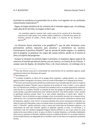 H. P. BLAVATSKY Doctrina Secreta Tomo V
254
el primero no asombrara a la posteridad con su ética, ni el segundo con sus profundos
conocimientos matemáticos539
.
Ragon, el insigne tratadista de los misterios de la iniciación egipcia que, sin embargo,
nada sabía de los de India, no exagera al decir que:
Los sacerdotes egipcios conocían todo cuanto acerca de los secretos de la Naturaleza
conocieron los indos, persas, sirios, árabes, caldeos y babilonios. La filosofía inda, exenta de
misterios, penetró en Caldea y Persia, dando origen a la doctrina de los Misterios
egipcios
540
.
Los Misterios fueron anteriores a los jeroglíficos541
, que de ellos dimanaron como
permanentes archivos necesarios para preservar y conmemorar sus secretos.
Constituyeron la primitiva filosofía542
que ha servido de piedra angular a la moderna;
pero la progenie, al perpetuar los rasgos del cuerpo externo, perdió en el camino el
alma y el espíritu del progenitor.
Aunque la iniciación no contenía reglas ni principios, ni enseñanza alguna especial de
ciencia en el sentido que ahora le damos, era una ciencia, y la Ciencia de las Ciencias. Y
aunque vacía de dogma, de disciplina física y de ritual exclusivo, sin embargo era la
539
Para más informes acerca de la universalidad de conocimientos de los sacerdotes egipcios, puede
consultarse la obra Essais Historiques, de Laurens.
540
Des Initiations, 24.
541
La palabra jeroglífico se deriva de las griegas hieros (sagrado), y glupho (grabar). Los caracteres
egipcios estaban consagrados a los dioses, como en la India el Devanâgarî es el “lenguaje de los dioses”.
542
El mismo autor presenta (como también los ocultistas) una muy razonable objeción contra la moderna
etimología de la palabra “filosofía” que se interpreta en el sentido de “amor al saber”, y no es nada de
esto. Los filósofos eran científicos, y la filosofía una verdadera ciencia, no simple especulación verbalista,
como hoy día es. La palabra filosofía se compone de otras dos griegas de significado conveniente a su
oculto sentido, y que debe interpretarse como “sabiduría del amor”. Esta última palabra “amor” encubre
su significado esotérico; porque “amor” no es aquí nombre substantivo, ni quiere decir “afecto” o
“inclinación”, sino es el término con que se designa a Eros, el primordial principio de la creación divina,
sinónimo de púqoç o el abstracto anhelo de la Naturaleza para procreación, resultante en continua serie
de fenómenos. Significa “amor divino” el universal elemento de la divina omnipresencia difundida por
todos los senos de la Naturaleza, y que a un tiempo mismo es la principal causa y efecto. La “sabiduría del
amor”, o “filosofía”, significa atracción y amor y cuanto está oculto bajo los fenómenos objetivos y el
conocimiento de todo ello. Filosofía significa el adeptado supremo, el amor a la Divinidad y la
asimilación a ella. Por modestia repugnaba Pitágoras llamarse filósofo (o sea el que conoce las cosas
ocultas en las cosas visibles; es decir, la causa y el efecto, la verdad absoluta), y se llamaba simplemente
sabio, esto es, aspirante a la filosofía. Sabiduría amorosa, o Sabiduría del Amor. En su sentido exotérico,
el amor estaba entonces tan degradado por los hombres como lo está ahora en su aplicación puramente
terrena.
 