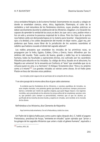 H. P. BLAVATSKY Doctrina Secreta Tomo V
255
única verdadera Religión, la de la eterna Verdad. Externamente era escuela y colegio en
donde se enseñaban ciencias, artes, ética, legislación, filantropía, el culto de la
verdadera y real naturaleza de los fenómenos cósmicos, cuyas pruebas prácticas se
daban secretamente durante la celebración de los Misterios. Llegaban a la iniciación los
capaces de aprender la verdad de las cosas; es decir, los que cara a cara, podían mirar a
Isis sin velo y arrostrar la pavorosa majestad de la diosa. Pero los hijos de la quinta
raza habían caído con demasiada bajeza en la materia para levantar impunemente sus
ojos a la deidad; y los caídos desaparecían del mundo sin dejar rastro. ¿Qué rey, por
poderoso que fuese, osara librar de la jurisdicción de los austeros sacerdotes al
súbdito que hubiera cruzado el dintel del sagrado adytum?
Los nobles preceptos que enseñaban los iniciados de las primitivas razas, se
propagaron por la India, Egipto, Caldea, China y Grecia, hasta difundirse por los
ámbitos del mundo. Todo cuanto de bueno, grande y noble hay en la naturaleza
humana, todas las facultades y aspiraciones divinas, era cultivado por los sacerdotes
filósofos para educirlo en los iniciados. Su código de ética, basado en el altruismo, ha
llegado a ser universal. Se le encuentra en Confucio, el “ateo” que enseñaba que no es
virtuoso quien no ama a su hermano”. El Antiguo Testamento dice: “Ama a tu prójimo
como a ti mismo”543
. Los grandes iniciados se volvían como dioses. En el Fedro pone
Platón en boca de Sócrates estas palabras:
Los iniciados están seguros de ser partícipes de la compañía de los dioses.
Y en otro pasaje de la misma obra dice el gran sabio ateniense:
Es evidente que los fundadores de los Misterios, o secretas asambleas de iniciados, no
eran simples mortales, sino potentes genios que desde los primitivos tiempos procuraron
darnos a entender por medio de aquellos enigmas, que quien llegue impuro a las regiones
invisibles, será, precipitado en los abismos [la octava esfera de las enseñanzas secretas: esto
es, que perdería para siempre su personalidad], mientras que el que las alcance, ya
purificado de las manchas de este mundo, y experto en virtudes, será recibido en la morada
de los dioses.
Refiriéndose a los Misterios, dice Clemente de Alejandría:
Aquí termina toda enseñanza. Se ve la Naturaleza y todas las cosas.
Un Padre de la Iglesia habla pues como cuatro siglos después de J. C. habló el pagano
Pretextatus, procónsul de Acaya, “eminente en virtudes” quien opinaba que “privar a
los griegos de los sagrados Misterios que unían a todo el género humano”, equivalía a
543
Levítico, XIX, 18.
 