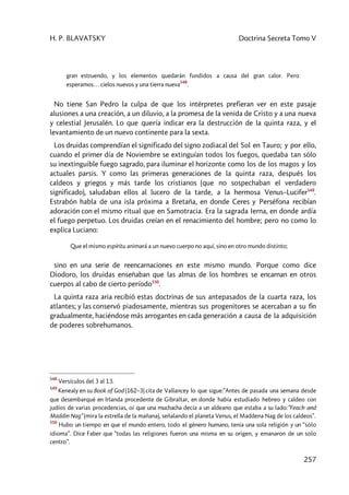 H. P. BLAVATSKY Doctrina Secreta Tomo V
257
gran estruendo, y los elementos quedarán fundidos a causa del gran calor. Pero
esperamos… cielos nuevos y una tierra nueva
548
.
No tiene San Pedro la culpa de que los intérpretes prefieran ver en este pasaje
alusiones a una creación, a un diluvio, a la promesa de la venida de Cristo y a una nueva
y celestial Jerusalén. Lo que quería indicar era la destrucción de la quinta raza, y el
levantamiento de un nuevo continente para la sexta.
Los druidas comprendían el significado del signo zodiacal del Sol en Tauro; y por ello,
cuando el primer día de Noviembre se extinguían todos los fuegos, quedaba tan sólo
su inextinguible fuego sagrado, para iluminar el horizonte como los de los magos y los
actuales parsis. Y como las primeras generaciones de la quinta raza, después los
caldeos y griegos y más tarde los cristianos (que no sospechaban el verdadero
significado), saludaban ellos al lucero de la tarde, a la hermosa Venus–Lucifer549
.
Estrabón habla de una isla próxima a Bretaña, en donde Ceres y Perséfona recibían
adoración con el mismo ritual que en Samotracia. Era la sagrada Ierna, en donde ardía
el fuego perpetuo. Los druidas creían en el renacimiento del hombre; pero no como lo
explica Luciano:
Que el mismo espíritu animará a un nuevo cuerpo no aquí, sino en otro mundo distinto;
sino en una serie de reencarnaciones en este mismo mundo. Porque como dice
Diodoro, los druidas enseñaban que las almas de los hombres se encarnan en otros
cuerpos al cabo de cierto período550
.
La quinta raza aria recibió estas doctrinas de sus antepasados de la cuarta raza, los
atlantes; y las conservó piadosamente, mientras sus progenitores se acercaban a su fin
gradualmente, haciéndose más arrogantes en cada generación a causa de la adquisición
de poderes sobrehumanos.
548
Versículos del 3 al 13.
549
Kenealy en su Book of God (162–3) cita de Vallancey lo que sigue:”Antes de pasada una semana desde
que desembarqué en Irlanda procedente de Gibraltar, en donde había estudiado hebreo y caldeo con
judíos de varias procedencias, oí que una muchacha decía a un aldeano que estaba a su lado:”Feach and
Maddin Nag” (mira la estrella de la mañana), señalando el planeta Venus, el Maddena Nag de los caldeos”.
550
Hubo un tiempo en que el mundo entero, todo el género humano, tenía una sola religión y un “sólo
idioma”. Dice Faber que “todas las religiones fueron una misma en su origen, y emanaron de un solo
centro”.
 