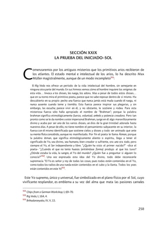 258
SECCIÓN XXIX
LA PRUEBA DEL INICIADO–SOL
omenzaremos por los antiguos misterios que los primitivos arios recibieron de
los atlantes. El estado mental e intelectual de los arios, lo ha descrito Max
Müller magistralmente, aunque de un modo incompleto551
:
El Rig Veda nos ofrece un período de la vida intelectual del hombre, sin semejante en
ninguna otra parte del mundo. En sus himnos vemos cómo el hombre inquiere los enigmas de
esta vida… Invoca a los dioses, les ruega, los adora. Mas a pesar de todos estos dioses…
que en su torno mira el primitivo poeta, parece que no sabe reposar dentro de sí mismo. Ha
descubierto en su propio pecho una fuerza que nunca jamás está muda cuando él ruega, ni
nunca ausente cuando teme y tiembla. Esta fuerza parece inspirar sus plegarias, y sin
embargo, las escucha; parece vivir en él, y no obstante, le sostiene y rodea. Para esta
misteriosa fuerza sólo halla apropiado el nombre de “Brahman”; porque la palabra
brahman significa etimológicamente fuerza, voluntad, anhelo y potencia creadora. Pero tan
pronto como se le da nombre a este impersonal Brahman, surge en él algo maravillosamente
divino y acaba por ser uno de los varios dioses, un dios de la gran trinidad adorada hasta
nuestros días. A pesar de ello, no tiene nombre el pensamiento subyacente en su interior, la
fuerza con él mismo identificada que sostiene cielos y dioses y todo ser animado que ante
su mente flota concebido, aunque no manifestado. Por fin el poeta le llama Âtman, porque
la palabra âtman, que significa etimológicamente aliento o espíritu, llega a tener el
significado de Yo, sea divino, sea humano, bien creador o sufriente, ora uno ora todo, pero
siempre el Yo, el Ser independiente y libre. “¿Quién ha visto el primer nacido?” –dice el
poeta– “¿Cuándo el que no tenía huesos (entiéndase forma) produjo al que los tuvo?
¿Dónde estaba la vida, la sangre, el Yo del mundo? ¿Quién fue a preguntar si alguien lo
conocía?”
552
. Una vez expresada esta idea del Yo divino, todo debe reconocerle
supremacía. “El Yo es señor y rey de todas las cosas; pues todas están contenidas en el Yo,
como todos los radios de una rueda están contenidos en el cubo y la llanta. Todos los yoes
están contenidos en este Yo
553
.
Este Yo supremo, único y universal, fue simbolizado en el plano físico por el Sol, cuyo
vivificante resplandor, es emblema a su vez del alma que mata las pasiones carnales
551
Chips from a German Workshop, I, 69–70.
552
Rig Veda, I, 164, 4.
553
Brihadaranyaka, IV, V, 15.
C
 