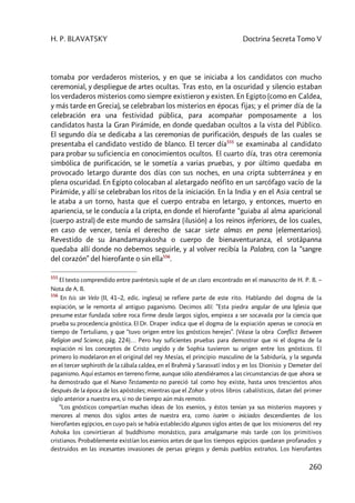 H. P. BLAVATSKY Doctrina Secreta Tomo V
260
tomaba por verdaderos misterios, y en que se iniciaba a los candidatos con mucho
ceremonial, y despliegue de artes ocultas. Tras esto, en la oscuridad y silencio estaban
los verdaderos misterios como siempre existieron y existen. En Egipto (como en Caldea,
y más tarde en Grecia), se celebraban los misterios en épocas fijas; y el primer día de la
celebración era una festividad pública, para acompañar pomposamente a los
candidatos hasta la Gran Pirámide, en donde quedaban ocultos a la vista del Público.
El segundo día se dedicaba a las ceremonias de purificación, después de las cuales se
presentaba el candidato vestido de blanco. El tercer día555
se examinaba al candidato
para probar su suficiencia en conocimientos ocultos. El cuarto día, tras otra ceremonia
simbólica de purificación, se le sometía a varias pruebas, y por último quedaba en
provocado letargo durante dos días con sus noches, en una cripta subterránea y en
plena oscuridad. En Egipto colocaban al aletargado neófito en un sarcófago vacío de la
Pirámide, y allí se celebraban los ritos de la iniciación. En la India y en el Asia central se
le ataba a un torno, hasta que el cuerpo entraba en letargo, y entonces, muerto en
apariencia, se le conducía a la cripta, en donde el hierofante “guiaba al alma aparicional
(cuerpo astral) de este mundo de samsâra (ilusión) a los reinos inferiores, de los cuales,
en caso de vencer, tenía el derecho de sacar siete almas en pena (elementarios).
Revestido de su ânandamayakosha o cuerpo de bienaventuranza, el srotâpanna
quedaba allí donde no debemos seguirle, y al volver recibía la Palabra, con la “sangre
del corazón” del hierofante o sin ella556
.
555
El texto comprendido entre paréntesis suple el de un claro encontrado en el manuscrito de H. P. B. –
Nota de A. B.
556
En Isis sin Velo (II, 41–2, edic. inglesa) se refiere parte de este rito. Hablando del dogma de la
expiación, se le remonta al antiguo paganismo. Decimos allí: ”Esta piedra angular de una Iglesia que
presume estar fundada sobre roca firme desde largos siglos, empieza a ser socavada por la ciencia que
prueba su procedencia gnóstica. El Dr. Draper indica que el dogma de la expiación apenas se conocía en
tiempo de Tertuliano, y que “tuvo origen entre los gnósticos herejes”. (Véase la obra Conflict Between
Religion and Science, pág. 224)… Pero hay suficientes pruebas para demostrar que ni el dogma de la
expiación ni los conceptos de Cristo ungido y de Sophia tuvieron su origen entre los gnósticos. El
primero lo modelaron en el original del rey Mesías, el principio masculino de la Sabiduría, y la segunda
en el tercer sephiroth de la cábala caldea, en el Brahmâ y Sarasvatî indos y en los Dionisio y Demeter del
paganismo. Aquí estamos en terreno firme, aunque sólo atendiéramos a las circunstancias de que ahora se
ha demostrado que el Nuevo Testamento no pareció tal como hoy existe, hasta unos trescientos años
después de la época de los apóstoles; mientras que el Zohar y otros libros cabalísticos, datan del primer
siglo anterior a nuestra era, si no de tiempo aún más remoto.
“Los gnósticos compartían muchas ideas de los esenios, y éstos tenían ya sus misterios mayores y
menores al menos dos siglos antes de nuestra era, como isarim o iniciados descendientes de los
hierofantes egipcios, en cuyo país se había establecido algunos siglos antes de que los misioneros del rey
Ashoka los convirtieran al buddhismo monástico, para amalgamarse más tarde con los primitivos
cristianos. Probablemente existían los esenios antes de que los tiempos egipcios quedaran profanados y
destruidos en las incesantes invasiones de persas griegos y demás pueblos extraños. Los hierofantes
 