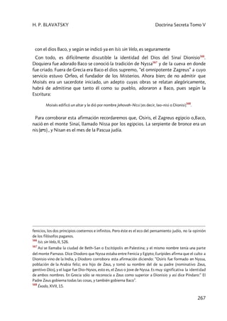 H. P. BLAVATSKY Doctrina Secreta Tomo V
267
con el dios Baco, y según se indicó ya en Isis sin Velo, es seguramente
Con todo, es difícilmente discutible la identidad del Dios del Sinaí Dionisio566
.
Doquiera fue adorado Baco se conoció la tradición de Nyssa567
y de la cueva en donde
fue criado. Fuera de Grecia era Baco el dios supremo, “el omnipotente Zagreus” a cuyo
servicio estuvo Orfeo, el fundador de los Misterios. Ahora bien; de no admitir que
Moisés era un sacerdote iniciado, un adepto cuyas obras se relatan alegóricamente,
habrá de admitirse que tanto él como su pueblo, adoraron a Baco, pues según la
Escritura:
Moisés edificó un altar y le dió por nombre Jehovah–Nissi [es decir, Iao–nisi o Dionisi]
568
.
Para corroborar esta afirmación recordaremos que, Osiris, el Zagreus egipcio o,Baco,
nació en el monte Sinaí, llamado Nissa por los egipcios. La serpiente de bronce era un
nis (wcn) , y Nisan es el mes de la Pascua judía.
fenicios, los dos principios coeternos e infinitos. Pero éste es el eco del pensamiento judío, no la opinión
de los filósofos paganos.
566
Isis sin Velo, II, 526.
567
Así se llamaba la ciudad de Beth–San o Escitópolis en Palestina; y el mismo nombre tenía una parte
del monte Parnaso. Dice Diodoro que Nyssa estaba entre Fenicia y Egipto; Eurípides afirma que el culto a
Dionisio vino de la India, y Diodoro corrobora esta afirmación diciendo: ”Osiris fue formado en Nyssa,
población de la Arabia feliz; era hijo de Zeus, y tomó su nombre del de su padre (nominativo Zeus,
genitivo Dios), y el lugar fue Dio–Nysos, esto es, el Zeus o Jove de Nyssa. Es muy significativa la identidad
de ambos nombres. En Grecia sólo se reconocía a Zeus como superior a Dionisio y así dice Píndaro:” El
Padre Zeus gobierna todas las cosas, y también gobierna Baco”.
568
Éxodo, XVII, 15.
 