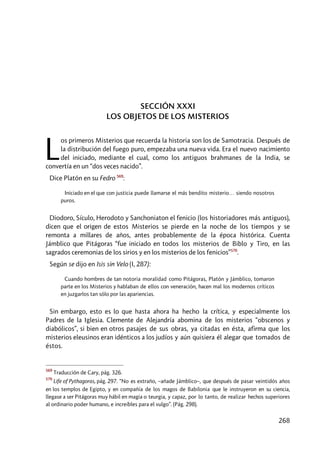 268
SECCIÓN XXXI
LOS OBJETOS DE LOS MISTERIOS
os primeros Misterios que recuerda la historia son los de Samotracia. Después de
la distribución del fuego puro, empezaba una nueva vida. Era el nuevo nacimiento
del iniciado, mediante el cual, como los antiguos brahmanes de la India, se
convertía en un “dos veces nacido”.
Dice Platón en su Fedro 569
:
Iniciado en el que con justicia puede llamarse el más bendito misterio… siendo nosotros
puros.
Diodoro, Sículo, Herodoto y Sanchoniaton el fenicio (los historiadores más antiguos),
dicen que el origen de estos Misterios se pierde en la noche de los tiempos y se
remonta a millares de años, antes probablemente de la época histórica. Cuenta
Jámblico que Pitágoras “fue iniciado en todos los misterios de Biblo y Tiro, en las
sagrados ceremonias de los sirios y en los misterios de los fenicios”570
.
Según se dijo en Isis sin Velo (I, 287):
Cuando hombres de tan notoria moralidad como Pitágoras, Platón y Jámblico, tomaron
parte en los Misterios y hablaban de ellos con veneración, hacen mal los modernos críticos
en juzgarlos tan sólo por las apariencias.
Sin embargo, esto es lo que hasta ahora ha hecho la crítica, y especialmente los
Padres de la Iglesia. Clemente de Alejandría abomina de los misterios “obscenos y
diabólicos”, si bien en otros pasajes de sus obras, ya citadas en ésta, afirma que los
misterios eleusinos eran idénticos a los judíos y aún quisiera él alegar que tomados de
éstos.
569
Traducción de Cary, pág. 326.
570
Life of Pythagoras, pág. 297. “No es extraño, –añade Jámblico–, que después de pasar veintidós años
en los templos de Egipto, y en compañía de los magos de Babilonia que le instruyeron en su ciencia,
llegase a ser Pitágoras muy hábil en magia o teurgia, y capaz, por lo tanto, de realizar hechos superiores
al ordinario poder humano, e increíbles para el vulgo”. (Pág. 298).
L
 