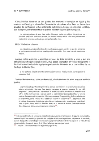 H. P. BLAVATSKY Doctrina Secreta Tomo V
269
Constaban los Misterios de dos partes. Los menores se cumplían en Agrae y los
mayores en Eleusis; y el mismo San Clemente fue iniciado en ellos. Pero las Katharsis o
pruebas de purificación, se han entendido mal siempre. Lo que de ello dice Jámblico,
que es lo peor, debiera satisfacer a quienes no estén cegados por el prejuicio.
Las representaciones de esta clase en los Misterios tenían por objeto librarnos de las
pasiones licenciosas recreando la vista, y al mismo tiempo vencer todo mal pensamiento
mediante la temerosa santidad que acompañaba a los ritos.
El Dr. Warburton observa:
Los más sabios y mejores hombres del mundo pagano, están acordes en que los Misterios
se instituyeron con toda pureza para lograr los más nobles fines, por los más meritorios
medios.
Aunque en los Misterios se admitían personas de toda condición y sexo, y aun era
obligatorio participar en algo de ellos, muy pocos alcanzaban en verdad la suprema y
final iniciación. Proclo da los siguientes grados de los Misterios en el cuarto libro de su
Teología de Platón. Dice:
El rito perfecto precede en orden a la iniciación llamada Telete, muesis, y a la epopteia o
revelación final.
Teón de Esmirna en su obra Mathematica, divide también los ritos místicos en cinco
partes:
La primera es la purificación preventiva; porque los misterios no se comunican a cuantos
quieren conocerlos; sino que hay algunas personas a quienes previene la voz del
pregonero… pues para que a los tales no se les excluya de los misterios es necesario que
sufran ciertas purificaciones, a las que sucede la recepción de los sagrados ritos. La tercera
parte se llama epopteia o recepción. Y la cuarta, que es el fin y propósito de la revelación, es
(la investidura), con el vendaje de la cabeza y la fijación de las coronas
571
… después de esto
el iniciado desempeña el oficio de antorchero, o cualquiera otra servidumbre sacerdotal.
Pero la quinta parte, producto de todas éstas, es la amistad e interior comunicación con
Dios. Este era el último y más importante misterio
572
.
571
Esta expresión no ha de tomarse al pie de la letra; pues, como en la iniciación de algunas comunidades,
tiene un significado secreto ya apuntado por Pitágoras al describir impresiones, después de la iniciación,
cuando dice que fue coronado por los dioses en cuya presencia había bebido “las aguas de la vida”. En los
misterios indos figuraba la fuente de la vida, y la bebida sagrada era el soma.
572
T. Taylor. – Eleusinian and Bacchic Mysteries, págs. 46–47.
 