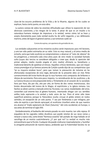 H. P. BLAVATSKY Doctrina Secreta Tomo V
27
clave de los oscuros problemas de la Vida y de la Muerte, algunos de los cuales se
explican, hasta cierto punto, en esta obra.
La autora conoce de sobra las enormes dificultades que ofrece la exposición de tan
abstrusas cuestiones, y los riesgos de la tarea. A pesar de que es un insulto a la
naturaleza humana motejar de impostura a la verdad, vemos cómo tal se hace y
acepta diariamente; pues toda verdad oculta ha de sufrir negación, y sus defensores
martirio, antes de lograr el general asenso; y aun entonces suele ser
Corona de espinas, con apariencia de guirnalda de oro.
Las verdades subyacentes en los misterios ocultos serán imposturas para mil lectores,
y uno tan sólo podrá estimarlas en su valor. Esto es muy natural, y el único medio de
evitarlo, sería que todo ocultista se comprometiese a observar el “voto de silencio” de
los pitagóricos, y renovarlo cada cinco años; pues de otro modo la sociedad llamada
culta (cuyos dos tercios se consideran obligados a creer que, desde la aparición del
primer adepto, medio mundo engaña al otro medio) afirmaría su hereditario y
tradicional derecho de apedrear al intruso. Aquellos críticos benévolos, que con mayor
viveza promulgan el ya famoso axioma de Carlyle cuando dijo de sus compatriotas que
“en su mayoría estaban locos”, pero que toman la precaución de incluirse en las
afortunadas excepciones de esta regla, derivarán de la presente obra un más firme
convencimiento del triste hecho de que la raza humana está compuesta de bribones e
idiotas de nacimiento. Pero esto poco importa. La reivindicación de los ocultistas y de
su Ciencia Arcaica se está preparando lenta y firmemente en el corazón de la sociedad,
hora por hora, día por día, año por año, en forma de dos ramas monstruosas, dos
brotes descarriados del tronco de la Magia: el espiritismo y la iglesia romana. Los
hechos se abren camino a menudo entre las ficciones. Las varias modalidades del error,
constriñen cual enorme boa al género humano, intentando ahogar con sus terribles
anillos toda aspiración a la verdad y toda ansia de luz. Pero el error sólo tiene
superficial potencia; porque la Naturaleza oculta circuye el globo entero en todos
sentidos, sin excepción de un solo punto. Y sea por fenómenos o por milagros, por
cebo de espíritu o por báculo episcopal, el ocultismo triunfará antes de que nuestra
era alcance el “triple septenario de Shani (Saturno) “ del ciclo occidental, en Europa; o
sea antes de terminar el siglo XXI.
Verdaderamente, el barbecho del remoto pasado no está muerto; tan sólo reposa. El
esqueleto de los sagrados robles druídicos aun puede retoñar de sus secas ramas y
renacer a nueva vida, como brotó “hermosa cosecha” del puñado de trigo hallado en el
sarcófago de un momia cuatrimilenaria. ¿Y por qué no? La verdad es mucho más
extraordinaria que la ficción. Cualquier día puede vindicarse inopinadamente y humillar
la arrogante presunción de nuestra época, probando que la Fraternidad Secreta no se
 