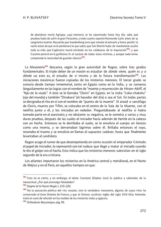 H. P. BLAVATSKY Doctrina Secreta Tomo V
272
de abandono murió Agrippa, cuya memoria se ha calumniado hasta hoy día; sabe qué
pruebas hubo de sufrir el gran Paracelso, y todo cuanto soportó Raimundo Lulio antes de su
sangrienta muerte. Recuerda que Swedenborg tuvo que simular el extravío y hasta perdió la
razón antes de que se le perdonara lo que sabía; que San Martín hubo de mantenerse oculto
toda su vida; que Cagliostro murió olvidado en los calabozos de la Inquisición
582
; y que
Cazotte pereció en la guillotina. Es el sucesor de todas estas víctimas, y aunque nada teme,
comprende la necesidad de guardar silencio
583
.
La Masonería584
descansa, según la gran autoridad de Ragon, sobre tres grados
fundamentales. El triple deber de un masón es estudiar de dónde viene, quién es y a
dónde va; esto es, el estudio de sí mismo y de la futura transformación585
. Las
iniciaciones masónicas fueron copiadas de los misterios menores. El tercer grado se
conocía desde tiempo inmemorial, tanto en Egipto como en la India, y se conserva
lánguidamente en las logias con el nombre de “muerte y resurrección de Hiram–Abiff, el
“hijo de la viuda”. A éste se le llamaba “Osiris” en Egipto; en la India “Loka–chakshu”
(ojo del mundo) y también “Dinakara” (el hacedor del día) o sea el Sol. En todas partes
se designaba el rito en sí con el nombre de “puerta de la muerte”. El ataúd o sarcófago
de Osiris, muerto por Tifón, se colocaba en el centro de la Sala de la Muerte, con el
neófito junto a él, y los iniciados en rededor. Preguntábasele al neófito si había
tomado parte en el asesinato; y no obstante su negativa, se le sometía a varias y muy
duras pruebas, después de las cuales el iniciador hacía ademán de herirle en la cabeza
con un hacha. Entonces se le derribaba al suelo, se le envolvía el cuerpo en lienzos
como una momia, y se derramaban lágrimas sobre él. Brillaba entonces el rayo,
resonaba el trueno y se envolvía en llamas el supuesto cadáver, hasta que finalmente
levantaban al candidato.
Ragon acoge el rumor de que desempeñando en cierta ocasión el emperador Cómodo
el papel de iniciador, lo representó con tal rudeza que llegó a matar al iniciado cuando
le dio el golpe con el hacha. Esto indica que los misterios menores subsistían en el siglo
segundo de la era cristiana.
Los atlantes importaron los misterios en la América central y meridional, en el Norte
de Méjico y en el Perú, en aquellos tiempos en que:
582
Esto no es cierto, y sin embargo, el abate Constant (Eliphas Levi) lo publica a sabiendas de la
inexactitud. ¿Por qué promulga falsedades?
583
Dogme de la Haute Magie, I, 219–220.
584
No la asociación política del rito escocés, sino la verdadera masonería, algunos de cuyos ritos ha
conservado el Gran Oriente de Francia, y que el famoso ocultista inglés del siglo XVII Elías Ashmole,
trató en vano de refundir en los moldes de los misterios indos y egipcios.
585
Orthodoxie Maçonnique, pág. 99.
 