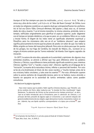 H. P. BLAVATSKY Doctrina Secreta Tomo V
275
Aunque el Sol fue siempre aun para las multitudes, mo1noç ou1ranou< qeóç ”el solo y
único rey y dios de los cielos”, y el Eùboulh2 el “dios del Buen Consejo” de Orfeo, tuvo
en todas las religiones exotéricas un aspecto dual que antropomorfizaron los profanos.
Así el Sol era Osiris–Tifón, Ormuzd–Ahriman, Bel–Júpiter y Baal, esto es, el luminar
dador de vida y muerte. Y así el mismo monolito, Ia misma columna, pirámide, torre o
templo, edificados originalmente para glorificar el aspecto superior, pudo degenerar
con el tiempo en templo idolátrico; o lo que es peor, en un emblema fálico en su cruda
y brutal forma. El lingam de los indos tiene un significado altamente espiritual y
filosófico; pero los misioneros sólo ven en él un “emblema obsceno”, que empero
significa precisamente lo mismo que los pilares de piedra sin tallar de que nos habla la
Biblia, erigidos en honor del masculino Jehovah. Pero esto no obsta para que los pureia
de los griegos, los nur–hags de Cerdeña, los teocalli de Méjico, etc., tuviesen en su
origen, el mismo carácter que las “torres redondas” de Irlanda. Eran lugares sagrados de
iniciación.
En 1877, la autora de esta obra, apoyada en la autoridad y opiniones de algunos muy
eminentes eruditos, se atrevió a afirmar que hay gran diferencia entre las palabras
Chrestos y Christos, cuya diferencia tiene profundo significado esotérico; pues mientras
Christos significa “vivir” y “nacido a nueva vida”, Chrestos significa en el lenguaje de la
“iniciación”, la muerte de la naturaleza íntima, inferior o personal del hombre. Por esto
se les da a los brahmanes el título de dos veces nacidos; y “mucho tiempo antes de la
era cristiana, había crestianos, y tales eran los esenios”587
. Por esta afirmación cayeron
sobre la autora epítetos de insuperable dureza; pero no se hubiera nunca atrevido a
hacerla sin apoyarse en la autoridad de tantos eminentes sabios como pueden
consultarse.
Así decía en la página siguiente:
Hace notar Lepsius que la palabra Nofre significa Chrestos (bueno), y que “0nnofre', uno
de los nombres de Osiris, debe traducirse por “la bondad de Dios manifestada”. Según
Mackenzie, “la adoración de Christo no fue universal en los tiempos primitivos”, es decir,
“que no se había introducido aún la Christolatría; pero la adoración de Chrestos, o el
principio del bien, precedió de algunos siglos al cristianismo y aun subsistió después del
general establecimiento de esta religión, según demuestran muchos monumentos todavía en
pie…Además, hay una lápida epitáfica correspondiente a la época pre–cristiana
588
, que
dice:
1Uacinqe Larisaiwn Dhsmosie Prwç Crhst Caire
587
En la Epístola I de San Pedro, II, 3, se le da a Jesús el título de “el Señor Chrestos”.
588
Spon, Misc. Erud. , Ant. , X, XVIII, 2.
 