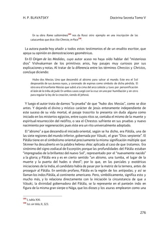H. P. BLAVATSKY Doctrina Secreta Tomo V
276
En su obra Roma subterránea
589
nos da Rossi otro ejemplo en una inscripción de las
catacumbas que dice: Elia Chreste, in Pace
590
.
La autora puede hoy añadir a todos estos testimonios el de un erudito escritor, que
apoya su opinión en demostraciones geométricas.
En El Origen de las Medidas, cuyo autor acaso no haya oído hablar del “misterioso
dios” Vishvakarman de los primitivos arios, hay pasajes muy curiosos por sus
explicaciones y notas. Al tratar de la diferencia entre los términos Chrestos y Christos,
concluye diciendo:
Hubo dos Mesías. Uno que descendió al abismo para salvar al mundo. Este era el Sol
desposeído de sus áureos rayos, y coronado de espinas como símbolo de dicha pérdida. El
otro era el triunfante Mesías que subió a la cima del arco celeste y tuvo por personificación
el león de la tribu de Judá. En ambos casos cargó con la cruz: en uno por humillación y en otro
para regular la ley de la creación, siendo él Jehová.
Y luego el autor trata de darnos “la prueba” de que “hubo dos Mesías”, como se dice
antes. Y dejando el divino y místico carácter de Jesús enteramente independiente de
este suceso de su vida mortal, el pasaje trascrito lo presenta sin duda alguna como
iniciado en los misterios egipcios, entre cuyos ritos se, contaba el mismo de la muerte y
espiritual resurrección del neófito, o sea el Chrestos sufriente en sus pruebas y nuevo
nacimiento por regeneración; pues éste era un rito universalmente adoptado.
El “abismo” a que descendía el iniciado oriental, según se ha dicho, era Pâtâla, una de
las siete regiones del mundo inferior, gobernada por Vâsuki, el gran “Dios serpiente”. El
Pâtâla tiene en el simbolismo oriental precisamente la misma significación múltiple que
Skinner ha descubierto en la palabra hebrea shiac aplicada al caso de que tratamos. Era
sinónimo del signo zodiacal de Escorpión; porque las profundidades del Pâtâla estaban
“impregnadas de la brillantez del nuevo Sol”, representado por el “nuevamente nacido”
a la gloria; y Pâtâla era y es en cierto sentido “un abismo, una tumba, el lugar de la
muerte y la puerta del hades o sheol”; por lo que, en las parciales y exotéricas
iniciaciones de la India, el candidato había de pasar por la matriz de la ternera, antes de
proseguir al Pâtâla. En sentido profano, Pâtâla es la región de los antípodas; y así se
llaman los indos Pâtâla, al continente americano. Pero, simbólicamente, significa esto y
mucho más, y lo relaciona directamente con la iniciación la circunstancia de que a
Vâsuki, la divinidad gobernadora del Pâtâla, se la represente en el panteón indo en
figura de la misma gran sierpe o Nâga, que los dioses y los asuras emplearon como una
589
I, tabla XXI.
590
Isis sin Velo, II, 323.
 