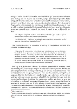 H. P. BLAVATSKY Doctrina Secreta Tomo V
28
extinguió con los filaleteos de la última escuela ecléctica; que todavía florece la Gnosis
en la tierra, y que son muchos sus discípulos, aunque permanezcan ignorados. Todo
esto puede llevarlo a cabo uno, o varios de los grandes Maestros que visitan a Europa,
poniendo en evidencia a su vez a los presuntuosos difamadores y detractores de la
Magia. Varios autores de nota han mencionado tales Fraternidades Secretas y de ellas
se habla en la Real Enciclopedia Masónica, de Mackenzie. Así pues, ante los millones de
gentes que niegan, la autora no puede por menos de repetir lo que ya dijo en Isis sin
Velo:
Los “adeptos” han podido ocultarse con mucha mayor facilidad, por cuanto la opinión
general los mira [a los iniciados] como ficciones de novela…
Los Saint–Germain y Cagliostros de este siglo siguen otra táctica, aleccionados por los
sarcasmos y persecuciones de pasadas épocas
43
.
Estas proféticas palabras se escribieron en 1876 y se comprobaron en 1886. Aún
podemos añadir sin embargo:
Hay muchas de estas místicas Fraternidades que nada tienen que ver con los países
“civilizados”. En sus ignoradas comunidades se ocultan las reliquias del pasado. Estos
“adeptos” podrían, si quisieran, reivindicar una maravillosa sede de antepasados y
presentar documentos justificativos que aclararían muchas páginas oscuras tanto de la
historia sagrada como de la profana
44
. Si los Padres de la Iglesia hubiesen tenido la llave de
los escritos hieráticos y conocido el secreto de los simbolismos egipcios e indos, no
hubieran dejado sin mutilar ni un amo monumento de la antigüedad
45
.
Pero hay en el mundo otra categoría de adeptos, pertenecientes asimismo a una
fraternidad, y más poderosos que ninguno de los que conocen los profanos. Muchos de
ellos son personalmente buenos y benévolos, y aun santos y puros en ocasiones; pero
como colectivamente persiguen, sin descanso y con resuelto propósito, un fin particular
y egoísta, deben ser clasificados entre los adeptos del negro arte. Éstos son los monjes
y clérigos católicos romanos, que, desde la Edad Media, descifraron la mayor parte de
los escritos hieráticos y simbólicos. Son mucho más eruditos que jamás lo serán los
orientalistas en simbología secreta y religiones antiguas; y como personificación de la
astucia y de la maña, cada uno de tales adeptos retiene fuertemente la clave en sus
cerradas manos, y cuida de que no se divulguen los secretos mientras puede impedirlo.
Hay en Roma y por toda Europa y América, cabalistas mucho más profundos de lo que
43
Obra citada, II, 403.
44
Esto es precisamente lo que algunos se disponen a hacer, y el lector verá cómo se alude en la presente
obra a varias de esas “páginas oscuras”, sin prejuzgar que se acepten o rechacen las explicaciones.
45
Ibíd.
 