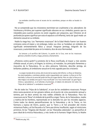H. P. BLAVATSKY Doctrina Secreta Tomo V
282
Las verdades científicas eran el arcano de los sacerdotes; porque en ellas se basaba la
religión.
No se comprende que los misioneros recriminen tan cruelmente a los adoradores de
Vaishnavas y Krishna, por suponer significado obsceno en sus símbolos; puesto que es
indudable para cuantos autores no están cegados por prejuicios, que Chrestos en el
profundo (se quiere significar por esto el sepulcro o el infierno), tenía de igual modo un
elemento sexual en su símbolo.
Nadie lo niega hoy. Los “hermanos rosacruces” de la Edad Media fueron tan buenos
cristianos como el mejor; y sin embargo, todos sus ritos se fundaban en símbolos de
significado eminentemente fálico y sexual. Hargrave Jennings, biógrafo de los
rosacruces y autoridad de peso en la materia, dice de esta Hermandad:
las torturas y el sacrificio del Calvario, la pasión de la Cruz, eran en los rosacruces
glorioso y bendito triunfo y magia, protesta y llamamiento.
¿Protesta contra quién? La protesta de la Rosa crucificada, el mayor y más secreto
símbolo sexual, el yoni y el lingam, la víctima y el matador, los principios femeninos y
masculino de la Naturaleza. En su obra póstuma Falicismo, describe Jennigs, en
brillantes palabras, el simbolismo sexual en lo más sagrado para los cristianos:
La sangre manaba de la corona, del círculo de las espinas del infierno. La Rosa es femenina.
Sus aterciopelados y carmíneos pétalos están resguardados por espinas. La Rosa es la flor
más bella. La Rosa es la reina del jardín de Dios (la virgen María). Pero no sólo la Rosa es la
idea mágica o la verdad; sino que la “rosa crucificada” o la “rosa martirizada” (la gran figura
mística y apocalíptica) , es el talismán, el prototipo, el objeto de adoración de todos los
“Hijos de la Sabiduría” o verdaderos rosacruces
594
.
No de todos los “Hijos de la Sabiduría”, ni aun de los verdaderos rosacruces. Porque
éstos nunca pusieron en tan grosero relieve, en el punto de vista puramente sensual y
terreno, por no decir animal, los más nobles símbolos de la Naturaleza. Para los
rosacruces era la “Rosa” el símbolo de la prolífica virgen Tierra, de la Naturaleza, madre
y nodriza de los hombres, representada en la doncella Isis por los iniciados egipcios.
Como todas las demás personificaciones de la Naturaleza y de la Tierra, es Isis
hermana y esposa de Osiris, puesto que la Tierra y el Sol proceden del mismo
misterioso Padre, y el Sol fecunda a la Tierra por divina insuflación, según el misticismo
primitivo. En las “Vírgenes del Mundo”, en las “Doncellas celestiales”, se personificó el
puro ideal de la mística Naturaleza, y más tarde en la humana Virgen María, la Madre
594
Phallicism, pág. 141.
 
