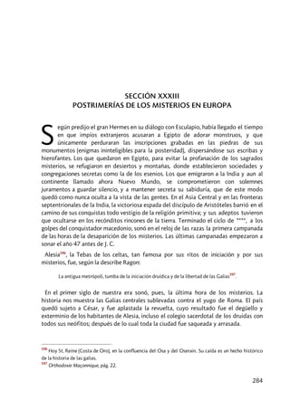 284
SECCIÓN XXXIII
POSTRIMERÍAS DE LOS MISTERIOS EN EUROPA
egún predijo el gran Hermes en su diálogo con Esculapio, había llegado el tiempo
en que impíos extranjeros acusaran a Egipto de adorar monstruos, y que
únicamente perduraran las inscripciones grabadas en las piedras de sus
monumentos (enigmas ininteligibles para la posteridad), dispersándose sus escribas y
hierofantes. Los que quedaron en Egipto, para evitar la profanación de los sagrados
misterios, se refugiaron en desiertos y montañas, donde establecieron sociedades y
congregaciones secretas como la de los esenios. Los que emigraron a la India y aun al
continente llamado ahora Nuevo Mundo, se comprometieron con solemnes
juramentos a guardar silencio, y a mantener secreta su sabiduría, que de este modo
quedó como nunca oculta a la vista de las gentes. En el Asia Central y en las fronteras
septentrionales de la India, la victoriosa espada del discípulo de Aristóteles barrió en el
camino de sus conquistas todo vestigio de la religión primitiva; y sus adeptos tuvieron
que ocultarse en los recónditos rincones de la tierra. Terminado el ciclo de ****, a los
golpes del conquistador macedonio, sonó en el reloj de las razas la primera campanada
de las horas de la desaparición de los misterios. Las últimas campanadas empezaron a
sonar el año 47 antes de J. C.
Alesia596
, la Tebas de los celtas, tan famosa por sus ritos de iniciación y por sus
misterios, fue, según la describe Ragon:
La antigua metrópoli, tumba de la iniciación druídica y de la libertad de las Galias
597
.
En el primer siglo de nuestra era sonó, pues, la última hora de los misterios. La
historia nos muestra las Galias centrales sublevadas contra el yugo de Roma. El país
quedó sujeto a César, y fue aplastada la revuelta, cuyo resultado fue el degüello y
exterminio de los habitantes de Alesia, incluso el colegio sacerdotal de los druidas con
todos sus neófitos; después de lo cual toda la ciudad fue saqueada y arrasada.
596
Hoy St. Reine (Costa de Oro), en la confluencia del Osa y del Oserain. Su caída es un hecho histórico
de la historia de las galias.
597
Orthodoxie Maçonnique, pág. 22.
S
 