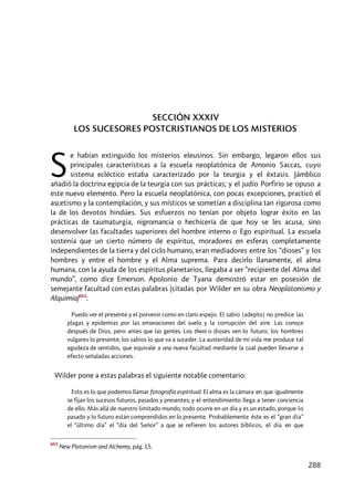288
SECCIÓN XXXIV
LOS SUCESORES POSTCRISTIANOS DE LOS MISTERIOS
e habían extinguido los misterios eleusinos. Sin embargo, legaron ellos sus
principales características a la escuela neoplatónica de Amonio Saccas, cuyo
sistema ecléctico estaba caracterizado por la teurgia y el éxtasis. Jámblico
añadió la doctrina egipcia de la teurgia con sus prácticas; y el judío Porfirio se opuso a
este nuevo elemento. Pero la escuela neoplatónica, con pocas excepciones, practicó el
ascetismo y la contemplación, y sus místicos se sometían a disciplina tan rigurosa como
la de los devotos hindúes. Sus esfuerzos no tenían por objeto lograr éxito en las
prácticas de taumaturgia, nigromancia o hechicería de que hoy se les acusa, sino
desenvolver las facultades superiores del hombre interno o Ego espiritual. La escuela
sostenía que un cierto número de espíritus, moradores en esferas completamente
independientes de la tierra y del ciclo humano, eran mediadores entre los “dioses” y los
hombres y entre el hombre y el Alma suprema. Para decirlo llanamente, el alma
humana, con la ayuda de los espíritus planetarios, llegaba a ser “recipiente del Alma del
mundo”, como dice Emerson. Apolonio de Tyana demostró estar en posesión de
semejante facultad con estas palabras (citadas por Wilder en su obra Neoplatonismo y
Alquimia)603
:
Puedo ver el presente y el porvenir como en claro espejo. El sabio [adepto] no predice las
plagas y epidemias por las emanaciones del suelo y la corrupción del aire. Las conoce
después de Dios, pero antes que las gentes. Los theoi o dioses ven lo futuro; los hombres
vulgares lo presente; los sabios lo que va a suceder. La austeridad de mi vida me produce tal
agudeza de sentidos, que equivale a una nueva facultad mediante la cual pueden llevarse a
efecto señaladas acciones.
Wilder pone a estas palabras el siguiente notable comentario:
Esto es lo que podemos llamar fotografía espiritual. El alma es la cámara en que igualmente
se fijan los sucesos futuros, pasados y presentes; y el entendimiento llega a tener conciencia
de ello. Más allá de nuestro limitado mundo, todo ocurre en un día y es un estado, porque lo
pasado y lo futuro están comprendidos en lo presente. Probablemente éste es el “gran día”
el “último día” el “día del Señor” a que se refieren los autores bíblicos, el día en que
603
New Platonism and Alchemy, pág. 15.
S
 