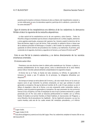 H. P. BLAVATSKY Doctrina Secreta Tomo V
289
pasamos por la muerte o el éxtasis. Entonces el alma se liberta del impedimento corporal y
su más noble parte se une a la naturaleza superior y participa de la sabiduría y previsión de
los seres elevados
604
.
Que el sistema de los neoplatónicos era idéntico al de los vedantinos lo demuestra
Wilder al decir lo siguiente de los teósofos alejandrinos:
La idea capital de los neoplatónicos era la de una suprema y única Esencia… Todas las
filosofías antiguas enseñaban que los dioses o dispensadores (qeoí) theoi, ángeles, demonios
y otros agentes espirituales, emanaron del supremo Ser. Amonio aceptó la doctrina de los
libros de Hermes, según la cual, del divino Todo procedió la sabiduría divina o Amun; que
de la sabiduría procedió el Demiurgos o Creador; y del Creador los espíritus subalternos,
quedando en último término de procedencia los mundos y sus habitantes. El primero está
contenido en el segundo, el primero y segundo en el tercero, y así hasta el fin de la serie
605
.
Esto es eco fiel de la creencia vedantina, y se deriva directamente de las secretas
enseñanzas orientales.
El mismo autor dice:
Parentesco con esta doctrina tiene la cábala judía enseñada por los fariseos o pharsis y
tomada probablemente de los magos persas, como la denominación de la secta hebrea
parece indicar. Está ella substancialmente compendiada en la siguiente sinopsis:
El Divino Ser es el Todo, la fuente de toda existencia, lo Infinito. Es agnoscibIe. El
Universo lo revela y por Él subsiste. En el principio, Su efulgencia difundióse por
doquiera
606
.
De tiempo en tiempo se retira dentro de Sí mismo, y de este modo forma en Su torno un
espacio vacío al que transmite Su primera emanación, un rayo que contiene el poder
generador y conceptivo. De aquí se deriva el nombre de IE, o Jah. El rayo produce su vez el
tikkun, el arquetipo o idea de la forma; y en esta emanación están contenidos macho y
hembra, o sean las potencias generadora y conceptiva. De aquí provienen las tres primarias
fuerzas: la luz, el Espíritu y la Vida. El arquetipo se une al rayo o primera emanación, y queda
penetrado por él. Por esta unión se relaciona perfectamente el modelo con su infinita
fuente. El modelo es el primer hombre, el Adam Kadmon, el macrocosmos de Pitágoras y
otros filósofos. De él procedieron los Sephiroth… De los Sephiroth emanaron a su vez los
cuatro mundos, cada uno de los cuales emanó del inmediato precedente, y el inferior
604
Lugar citado.
605
Lugar citado, 9–10.
606
Esta divina efulgencia y esencia es la luz del Logos. Pero los vedantinos emplean el neutro Ello en vez
del masculino Él.
 