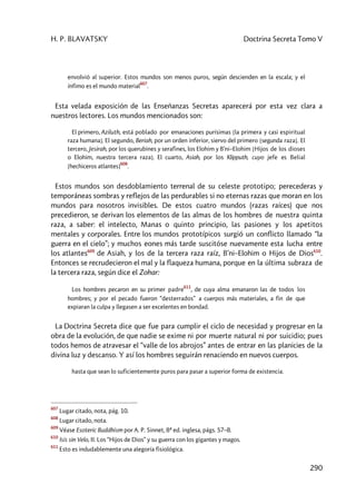 H. P. BLAVATSKY Doctrina Secreta Tomo V
290
envolvió al superior. Estos mundos son menos puros, según descienden en la escala; y el
ínfimo es el mundo material
607
.
Esta velada exposición de las Enseñanzas Secretas aparecerá por esta vez clara a
nuestros lectores. Los mundos mencionados son:
El primero, Aziluth, está poblado por emanaciones purísimas [la primera y casi espiritual
raza humana]. El segundo, Beriah, por un orden inferior, siervo del primero [segunda raza]. El
tercero, Jesirah, por los querubines y serafines, los Elohim y B’ni–Elohim [Hijos de los dioses
o Elohim, nuestra tercera raza]. El cuarto, Asiah, por los Klipputh, cuyo jefe es Belial
[hechiceros atlantes]
608
.
Estos mundos son desdoblamiento terrenal de su celeste prototipo; perecederas y
temporáneas sombras y reflejos de las perdurables si no eternas razas que moran en los
mundos para nosotros invisibles. De estos cuatro mundos (razas raíces) que nos
precedieron, se derivan los elementos de las almas de los hombres de nuestra quinta
raza, a saber: el intelecto, Manas o quinto principio, las pasiones y los apetitos
mentales y corporales. Entre los mundos prototípicos surgió un conflicto llamado “la
guerra en el cielo”; y muchos eones más tarde suscitóse nuevamente esta lucha entre
los atlantes609
de Asiah, y los de la tercera raza raíz, B’ni–Elohim o Hijos de Dios610
.
Entonces se recrudecieron el mal y la flaqueza humana, porque en la última subraza de
la tercera raza, según dice el Zohar:
Los hombres pecaron en su primer padre
611
, de cuya alma emanaron las de todos los
hombres; y por el pecado fueron “desterrados” a cuerpos más materiales, a fin de que
expiaran la culpa y llegasen a ser excelentes en bondad.
La Doctrina Secreta dice que fue para cumplir el ciclo de necesidad y progresar en la
obra de la evolución, de que nadie se exime ni por muerte natural ni por suicidio; pues
todos hemos de atravesar el “valle de los abrojos” antes de entrar en las planicies de la
divina luz y descanso. Y así los hombres seguirán renaciendo en nuevos cuerpos.
hasta que sean lo suficientemente puros para pasar a superior forma de existencia.
607
Lugar citado, nota, pág. 10.
608
Lugar citado, nota.
609
Véase Esoteric Buddhism por A. P. Sinnet, 8ª ed. inglesa, págs. 57–8.
610
Isis sin Velo, II. Los “Hijos de Dios” y su guerra con los gigantes y magos.
611
Esto es indudablemente una alegoría fisiológica.
 